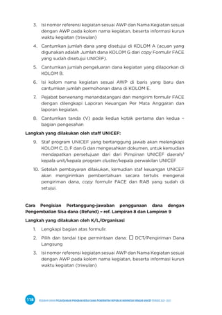 PEDOMAN UMUM PELAKSANAAN PROGRAM KERJA SAMA PEMERINTAH REPUBLIK INDONESIA DENGAN UNICEF PERIODE 2021-2025
118
3. Isi nomor referensi kegiatan sesuai AWP dan Nama Kegiatan sesuai
dengan AWP pada kolom nama kegiatan, beserta informasi kurun
waktu kegiatan (triwulan)
4. Cantumkan jumlah dana yang disetujui di KOLOM A (acuan yang
digunakan adalah Jumlah dana KOLOM G dari copy Formulir FACE
yang sudah disetujui UNICEF).
5. Cantumkan jumlah pengeluaran dana kegiatan yang dilaporkan di
KOLOM B.
6. Isi kolom nama kegiatan sesuai AWP di baris yang baru dan
cantumkan jumlah permohonan dana di KOLOM E.
7. Pejabat berwenang menandatangani dan mengirim formulir FACE
dengan dilengkapi Laporan Keuangan Per Mata Anggaran dan
laporan kegiatan.
8. Cantumkan tanda (V) pada kedua kotak pertama dan kedua –
bagian pengesahan
Langkah yang dilakukan oleh staff UNICEF:
9. Staf program UNICEF yang bertanggung jawab akan melengkapi
KOLOM C, D, F dan G dan mengesahkan dokumen, untuk kemudian
mendapatkan persetujuan dari dari Pimpinan UNICEF daerah/
kepala unit/kepala program cluster/kepala perwakilan UNICEF
10. Setelah pembayaran dilakukan, kemudian staf keuangan UNICEF
akan mengirimkan pemberitahuan secara tertulis mengenai
pengiriman dana, copy formulir FACE dan RAB yang sudah di
setujui.
Cara Pengisian Pertanggung-jawaban penggunaan dana dengan
Pengembalian Sisa dana (Refund) – ref. Lampiran 8 dan Lampiran 9
Langkah yang dilakukan oleh K/L/Organisasi
1. Lengkapi bagian atas formulir.
2. Pilih dan tandai tipe permintaan dana:  DCT/Pengiriman Dana
Langsung
3. Isi nomor referensi kegiatan sesuai AWP dan Nama Kegiatan sesuai
dengan AWP pada kolom nama kegiatan, beserta informasi kurun
waktu kegiatan (triwulan)
 