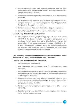 PPEDOMAN UMUM PELAKSANAAN PROGRAM KERJA SAMA PEMERINTAH REPUBLIK INDONESIA DENGAN UNICEF PERIODE 2021-2025 119
4. Cantumkan jumlah dana yang disetujui di KOLOM A (acuan yang
digunakan adalah Jumlah dana KOLOM G dari copy Formulir FACE
yang sudah disetujui UNICEF).
5. Cantumkan jumlah pengeluaran dana kegiatan yang dilaporkan di
KOLOM B.
6. Pejabat berwenang menanda-tangani dan mengirim formulir FACE
dengan dilengkapi Laporan Keuangan Per Mata Anggaran/Jenis
Pengeluaran dan laporan kegiatan.
7. Cantumkan tanda (V) pada kotak kedua – bagian pengesahan
8. Lampirkan copy bukti transfer pengembalian dana (refund)
Langkah yang dilakukan oleh staff UNICEF:
9. Staf program UNICEF yang bertanggungjawab akan melengkapi
KOLOM C, dan D, sesuai angka pada laporan pengeluaran yang
disetujui. Jumlah siasa dana yang dikembalikan (refund) diisi
pada kolom F dengan angka negatif, mengisi KOLOM G = D +
F, dan mengesahkan dokumen, untuk kemudian mendapatkan
persetujuan dari Pimpinan UNICEF daerah/kepala unit/kepala
program section/kepala perwakilan UNICEF.
Cara Pengisian Pertanggungjawaban penggunaan dana dengan usulan
pengunaan sisa dana (Reprogramming) – ref. Lampiran 10
Langkah yang dilakukan oleh K/L/Organisasi
1. Lengkapi bagian atas formulir.
2. Pilih dan tandai tipe permintaan dana:  DCT/Pengiriman Dana
Langsung.
3. Isi nomor referensi kegiatan sesuai AWP dan Nama Kegiatan sesuai
dengan AWP pada kolom nama kegiatan, beserta informasi kurun
waktu kegiatan (triwulan).
4. Cantumkan jumlah dana yang disetujui di KOLOM A (acuan yang
digunakan adalah Jumlah dana KOLOM G dari copy Formulir FACE
yang sudah disetujui UNICEF).
5. Cantumkan jumlah pengeluaran dana kegiatan yang dilaporkan di
KOLOM B.
6. Buat baris yang baru, dan isi kolom nama kegiatan baru dengan
nama kegiatan reprogramming
 