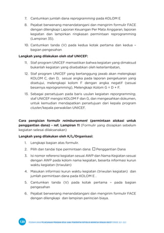 PEDOMAN UMUM PELAKSANAAN PROGRAM KERJA SAMA PEMERINTAH REPUBLIK INDONESIA DENGAN UNICEF PERIODE 2021-2025
120
7. Cantumkan jumlah dana reprogramming pada KOLOM E
8. Pejabat berwenang menandatangani dan mengirim formulir FACE
dengan dilengkapi Laporan Keuangan Per Mata Anggaran, laporan
kegiatan dan lampirkan ringkasan permintaan reprogramming
(Lampiran 35).
10. Cantumkan tanda (V) pada kedua kotak pertama dan kedua –
bagian pengesahan
Langkah yang dilakukan oleh staf UNICEF:
11. Staf program UNICEF memastikan bahwa kegiatan yang dimaksud
bukanlah kegiatan yang disebabkan oleh keterlambatan,
12. Staf program UNICEF yang bertanggung jawab akan melengkapi
KOLOM C, dan D, sesuai angka pada laporan pengeluaran yang
disetujui, melengkapi kolom F dengan angka negatif (sesuai
besarnya reprogramming), Melengkapi Kolom G = D + F.
13. Sebagai persetujuan pada baris usulan kegiatan reporgramming,
staf UNICEF mengisi KOLOM F dan G, dan mengesahkan dokumen,
untuk kemudian mendapatkan persetujuan dari kepala program
cluster/kepala perwakilan UNICEF.
Cara pengisian formulir reimbursement (permintaan alokasi untuk
penggantian dana) - ref. Lampiran 11 (Formulir yang disiapkan sebelum
kegiatan selesai dilaksanakan)
Langkah yang dilakukan oleh K/L/Organisasi:
1. Lengkapi bagian atas formulir.
2. Pilih dan tandai tipe permintaan dana:  Penggantian Dana
3. Isi nomor referensi kegiatan sesuai AWP dan Nama Kegiatan sesuai
dengan AWP pada kolom nama kegiatan, beserta informasi kurun
waktu kegiatan (triwulan)
4. Masukan informasi kurun waktu kegiatan (triwulan kegiatan) dan
jumlah permintaan dana pada KOLOM E .
5. Cantumkan tanda (V) pada kotak pertama – pada bagian
pengesahan
6. Pejabat berwenang menandatangani dan mengirim formulir FACE
dengan dilengkapi dan lampiran perincian biaya.
 