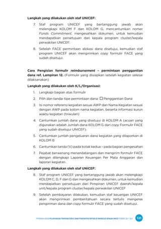 PPEDOMAN UMUM PELAKSANAAN PROGRAM KERJA SAMA PEMERINTAH REPUBLIK INDONESIA DENGAN UNICEF PERIODE 2021-2025 121
Langkah yang dilakukan oleh staf UNICEF:
7. Staf program UNICEF yang bertanggung jawab akan
melengkapi KOLOM F dan KOLOM G, mencantumkan nomer
Funds Commitment, mengesahkan dokumen, untuk kemudian
mendapatkan persetujuan dari kepala program cluster/kepala
perwakilan UNICEF.
8. Setelah FACE permintaan alokasi dana disetujui, kemudian staf
program UNICEF akan mengirimkan copy formulir FACE yang
sudah disetujui.
Cara Pengisian formulir reimbursement - permintaan penggantian
dana ref. Lampiran 12. (Formulir yang disiapkan setelah kegiatan selesai
dilaksanakan)
Langkah yang dilakukan oleh K/L/Organisasi:
1. Lengkapi bagian atas formulir
2. Pilih dan tandai tipe permintaan dana:  Penggantian Dana
3. Isi nomor referensi kegiatan sesuai AWP dan Nama Kegiatan sesuai
dengan AWP pada kolom nama kegiatan, beserta informasi kurun
waktu kegiatan (triwulan)
4. Cantumkan jumlah dana yang disetujui di KOLOM A (acuan yang
digunakan adalah Jumlah dana KOLOM G dari copy Formulir FACE
yang sudah disetujui UNICEF).
5. Cantumkan jumlah pengeluaran dana kegiatan yang dilaporkan di
KOLOM B
6. Cantumkan tanda (V) pada kotak kedua – pada bagian pengesahan
7. Pejabat berwenang menandatangani dan mengirim formulir FACE
dengan dilengkapi Laporan Keuangan Per Mata Anggaran dan
laporan kegiatan.
Langkah yang dilakukan oleh staf UNICEF:
8. Staf program UNICEF yang bertanggung jawab akan melengkapi
KOLOM C, D, F dan G dan mengesahkan dokumen, untuk kemudian
mendapatkan persetujuan dari Pimpinan UNICEF daerah/kepala
unit/kepala program cluster/kepala perwakilan UNICEF
9. Setelah pembayaran dilakukan, kemudian staf keuangan UNICEF
akan mengirimkan pemberitahuan secara tertulis mengenai
pengiriman dana dan copy formulir FACE yang sudah disetujui.
 