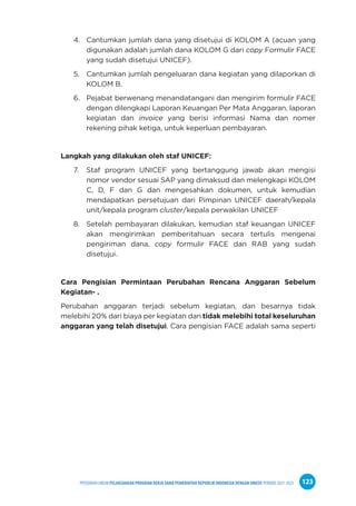 PPEDOMAN UMUM PELAKSANAAN PROGRAM KERJA SAMA PEMERINTAH REPUBLIK INDONESIA DENGAN UNICEF PERIODE 2021-2025 123
4. Cantumkan jumlah dana yang disetujui di KOLOM A (acuan yang
digunakan adalah jumlah dana KOLOM G dari copy Formulir FACE
yang sudah disetujui UNICEF).
5. Cantumkan jumlah pengeluaran dana kegiatan yang dilaporkan di
KOLOM B.
6. Pejabat berwenang menandatangani dan mengirim formulir FACE
dengan dilengkapi Laporan Keuangan Per Mata Anggaran, laporan
kegiatan dan invoice yang berisi informasi Nama dan nomer
rekening pihak ketiga, untuk keperluan pembayaran.
Langkah yang dilakukan oleh staf UNICEF:
7. Staf program UNICEF yang bertanggung jawab akan mengisi
nomor vendor sesuai SAP yang dimaksud dan melengkapi KOLOM
C, D, F dan G dan mengesahkan dokumen, untuk kemudian
mendapatkan persetujuan dari Pimpinan UNICEF daerah/kepala
unit/kepala program cluster/kepala perwakilan UNICEF
8. Setelah pembayaran dilakukan, kemudian staf keuangan UNICEF
akan mengirimkan pemberitahuan secara tertulis mengenai
pengiriman dana, copy formulir FACE dan RAB yang sudah
disetujui.
Cara Pengisian Permintaan Perubahan Rencana Anggaran Sebelum
Kegiatan- .
Perubahan anggaran terjadi sebelum kegiatan, dan besarnya tidak
melebihi 20% dari biaya per kegiatan dan tidak melebihi total keseluruhan
anggaran yang telah disetujui. Cara pengisian FACE adalah sama seperti
 