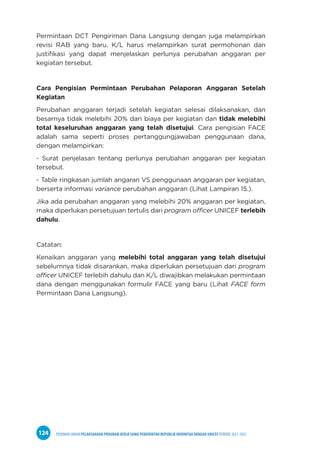 PEDOMAN UMUM PELAKSANAAN PROGRAM KERJA SAMA PEMERINTAH REPUBLIK INDONESIA DENGAN UNICEF PERIODE 2021-2025
124
Permintaan DCT Pengiriman Dana Langsung dengan juga melampirkan
revisi RAB yang baru. K/L harus melampirkan surat permohonan dan
justifikasi yang dapat menjelaskan perlunya perubahan anggaran per
kegiatan tersebut.
Cara Pengisian Permintaan Perubahan Pelaporan Anggaran Setelah
Kegiatan
Perubahan anggaran terjadi setelah kegiatan selesai dilaksanakan, dan
besarnya tidak melebihi 20% dari biaya per kegiatan dan tidak melebihi
total keseluruhan anggaran yang telah disetujui. Cara pengisian FACE
adalah sama seperti proses pertanggungjawaban penggunaan dana,
dengan melampirkan:
- Surat penjelasan tentang perlunya perubahan anggaran per kegiatan
tersebut.
- Table ringkasan jumlah angaran VS penggunaan anggaran per kegiatan,
berserta informasi variance perubahan anggaran (Lihat Lampiran 15.).
Jika ada perubahan anggaran yang melebihi 20% anggaran per kegiatan,
maka diperlukan persetujuan tertulis dari program officer UNICEF terlebih
dahulu.
Catatan:
Kenaikan anggaran yang melebihi total anggaran yang telah disetujui
sebelumnya tidak disarankan, maka diperlukan persetujuan dari program
officer UNICEF terlebih dahulu dan K/L diwajibkan melakukan permintaan
dana dengan menggunakan formulir FACE yang baru (Lihat FACE form
Permintaan Dana Langsung).
 