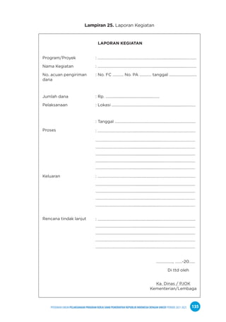 PPEDOMAN UMUM PELAKSANAAN PROGRAM KERJA SAMA PEMERINTAH REPUBLIK INDONESIA DENGAN UNICEF PERIODE 2021-2025 135
Lampiran 25. Laporan Kegiatan
LAPORAN KEGIATAN
Program/Proyek : ………………………………………………………............................………
Nama Kegiatan : …………………………………………………...............................…………
No. acuan pengiriman
dana
: No. FC ……….. No. PA ………… tanggal ……………………….
Jumlah dana : Rp. ………....................…...............…….
Pelaksanaan : Lokasi ……………………………………………......................…………
Proses
: Tanggal …………………………………………......................…………
: ………………………………...........................………………………………
………..………………………...........................………………………………
………..………………………...........................………………………………
………..………………………...........................………………………………
………..………………………...........................………………………………
………..………………………...........................………………………………
Keluaran : ………………………………...........................………………………………
Rencana tindak lanjut
………..………………………...........................………………………………
………..………………………...........................………………………………
………..………………………...........................………………………………
………..………………………...........................………………………………
: ………………………………...........................………………………………
………..………………………...........................………………………………
………..………………………...........................………………………………
………..………………………...........................………………………………
………..………………………...........................………………………………
…………….., …….-20…...
Di ttd oleh
Ka. Dinas / PJOK
Kementerian/Lembaga
 