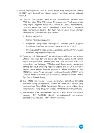 PPEDOMAN UMUM PELAKSANAAN PROGRAM KERJA SAMA PEMERINTAH REPUBLIK INDONESIA DENGAN UNICEF PERIODE 2021-2025 137
2) Untuk mendapatkan fasilitas bebas pajak bagi pengadaan barang
UNICEF yang berasal dari dalam negeri mengikuti proses sebagai
berikut:
a) UNICEF mengajukan permintaan rekomendasi pembebasan
PPN dan atau PPN-BM kepada Pimpinan Unit Pelaksana selaku
Pengampu Program Kerjasama RI-UNICEF pada Kementerian/
Lembaga penerima barang, mengikuti proses seperti tercantum
pada pengadaan barang dari luar negeri, akan tetapi dengan
kelengkapan dokumen sebagai berikut:
Proforma Invoice.
Faktur Pajak dari supplier.
Perjanjian pengadaan barang/jasa dengan pihak supplier
(misalnya : contract agreement, lease agreement, dsb).
Untuk pejabat/tenaga ahli dilengkapi dengan Surat Persetujuan
Pemerintah yang bersangkutan.
b) Pimpinan Unit Pelaksana K/L terkait akan meneliti surat permintaan
UNICEF tersebut dan jika tidak ada hal-hal yang memberatkan
dapat menyampaikan persetujuan atau rekomendasi atas surat
permintaan pembebasan PPN dan pajak lainnya atas pengadaan
barang tersebut langsung kepada Kepala Biro KTLN Sekretariat
Negara serta Kepala Bagian Kerjasama Teknik Multilateral, Biro
KTLN Sekretariat Negara dengan tembusan kepada UNICEF, serta
Direktur Kesehatan dan Gizi Masyarakat, Bappenas selaku Ketua
Tim Teknis Tingkat Pusat.
c) Biro KTLN, Sekretariat Negara melakukan penelitian terhadap
dokumen yang disampaikan, dalam hal tidak ada hal-hal yang
menberatkan Biro KTLN, Sekretariat Negara menerbitkan Surat
Rekomendasi yang ditujukan kepada KPP BADORA Ditjen Pajak;
d) Berdasarkan surat rekomendasi tersebut, Biro KTLN, Sekretariat
Negara, KPP BADORA dapat menindaklanjuti persetujuan
pembebasan/ restitusi PPN/PPN-BM tersebut;
 