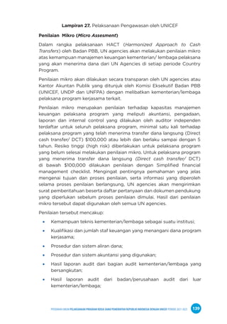 PPEDOMAN UMUM PELAKSANAAN PROGRAM KERJA SAMA PEMERINTAH REPUBLIK INDONESIA DENGAN UNICEF PERIODE 2021-2025 139
Lampiran 27. Pelaksanaan Pengawasan oleh UNICEF
Penilaian Mikro (Micro Assesment)
Dalam rangka pelaksanaan HACT (Harmonized Approach to Cash
Transfers) oleh Badan PBB, UN agencies akan melakukan penilaian mikro
atas kemampuan manajemen keuangan kementerian/ lembaga pelaksana
yang akan menerima dana dari UN Agencies di setiap periode Country
Program.
Penilaian mikro akan dilakukan secara transparan oleh UN agencies atau
Kantor Akuntan Publik yang ditunjuk oleh Komisi Eksekutif Badan PBB
(UNICEF, UNDP dan UNFPA) dengan melibatkan kementerian/lembaga
pelaksana program kerjasama terkait.
Penilaian mikro merupakan penilaian terhadap kapasitas manajemen
keuangan pelaksana program yang meliputi akuntansi, pengadaan,
laporan dan internal control yang dilakukan oleh auditor independen
terdaftar untuk seluruh pelaksana program, minimal satu kali terhadap
pelaksana program yang telah menerima transfer dana langsung (Direct
cash transfer/ DCT) $100,000 atau lebih dan berlaku sampai dengan 5
tahun. Resiko tinggi (high risk) diberlakukan untuk pelaksana program
yang belum selesai melakukan penilaian mikro. Untuk pelaksana program
yang menerima transfer dana langsung (Direct cash transfer/ DCT)
di bawah $100,000 dilakukan penilaian dengan Simplified financial
management checklist. Mengingat pentingnya pemahaman yang jelas
mengenai tujuan dan proses penilaian, serta informasi yang diperoleh
selama proses penilaian berlangsung, UN agencies akan mengirimkan
surat pemberitahuan beserta daftar pertanyaan dan dokumen pendukung
yang diperlukan sebelum proses penilaian dimulai. Hasil dari penilaian
mikro tersebut dapat digunakan oleh semua UN agencies.
Penilaian tersebut mencakup:
Kemampuan teknis kementerian/lembaga sebagai suatu institusi;
Kualifikasi dan jumlah staf keuangan yang menangani dana program
kerjasama;
Prosedur dan sistem aliran dana;
Prosedur dan sistem akuntansi yang digunakan;
Hasil laporan audit dari bagian audit kementerian/lembaga yang
bersangkutan;
Hasil laporan audit dari badan/perusahaan audit dari luar
kementerian/lembaga;
 