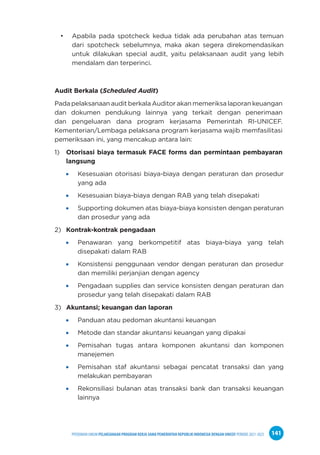 PPEDOMAN UMUM PELAKSANAAN PROGRAM KERJA SAMA PEMERINTAH REPUBLIK INDONESIA DENGAN UNICEF PERIODE 2021-2025 141
• Apabila pada spotcheck kedua tidak ada perubahan atas temuan
dari spotcheck sebelumnya, maka akan segera direkomendasikan
untuk dilakukan special audit, yaitu pelaksanaan audit yang lebih
mendalam dan terperinci.
Audit Berkala (Scheduled Audit)
Pada pelaksanaan audit berkala Auditor akan memeriksa laporan keuangan
dan dokumen pendukung lainnya yang terkait dengan penerimaan
dan pengeluaran dana program kerjasama Pemerintah RI-UNICEF.
Kementerian/Lembaga pelaksana program kerjasama wajib memfasilitasi
pemeriksaan ini, yang mencakup antara lain:
1) Otorisasi biaya termasuk FACE forms dan permintaan pembayaran
langsung
Kesesuaian otorisasi biaya-biaya dengan peraturan dan prosedur
yang ada
Kesesuaian biaya-biaya dengan RAB yang telah disepakati
Supporting dokumen atas biaya-biaya konsisten dengan peraturan
dan prosedur yang ada
2) Kontrak-kontrak pengadaan
Penawaran yang berkompetitif atas biaya-biaya yang telah
disepakati dalam RAB
Konsistensi penggunaan vendor dengan peraturan dan prosedur
dan memiliki perjanjian dengan agency
Pengadaan supplies dan service konsisten dengan peraturan dan
prosedur yang telah disepakati dalam RAB
3) Akuntansi; keuangan dan laporan
Panduan atau pedoman akuntansi keuangan
Metode dan standar akuntansi keuangan yang dipakai
Pemisahan tugas antara komponen akuntansi dan komponen
manejemen
Pemisahan staf akuntansi sebagai pencatat transaksi dan yang
melakukan pembayaran
Rekonsiliasi bulanan atas transaksi bank dan transaksi keuangan
lainnya
 