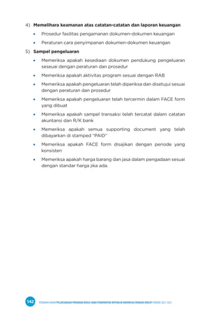 PEDOMAN UMUM PELAKSANAAN PROGRAM KERJA SAMA PEMERINTAH REPUBLIK INDONESIA DENGAN UNICEF PERIODE 2021-2025
142
4) Memelihara keamanan atas catatan-catatan dan laporan keuangan
Prosedur fasilitas pengamanan dokumen-dokumen keuangan
Peraturan cara penyimpanan dokumen-dokumen keuangan
5) Sampel pengeluaran
Memeriksa apakah kesediaan dokumen pendukung pengeluaran
seseuai dengan peraturan dan prosedur
Memeriksa apakah aktivitas program sesuai dengan RAB
Memeriksa apakah pengeluaran telah diperiksa dan disetujui sesuai
dengan peraturan dan prosedur
Memeriksa apakah pengeluaran telah tercermin dalam FACE form
yang dibuat
Memeriksa apakah sampel transaksi telah tercatat dalam catatan
akuntansi dan R/K bank
Memeriksa apakah semua supporting document yang telah
dibayarkan di stamped “PAID”
Memeriksa apakah FACE form disajikan dengan periode yang
konsisten
Memeriksa apakah harga barang dan jasa dalam pengadaan sesuai
dengan standar harga jika ada.
 