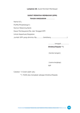 PPEDOMAN UMUM PELAKSANAAN PROGRAM KERJA SAMA PEMERINTAH REPUBLIK INDONESIA DENGAN UNICEF PERIODE 2021-2025 143
Lampiran 28. Surat Perintah Membayar
SURAT PERINTAH MEMBAYAR (SPM)
TAHUN ANGGARAN …………………
Nama K/L:
PUMK/PihakKetiga*):
Nomor Rekening Bank:
Dasar Pembayaran/No. dan Tanggal SPP:
Untuk Keperluan/Kegiatan:
Jumlah SPP yang diminta: Rp……………. (terbilang …………………………………..)
……………, tanggal…………………
Direktur/Kepala **)
(tanda tangan)
(nama lengkap)
NIP
Catatan: *) Coret salah satu
**) PJOK jika menjabat sebagai Direktur/Kepala
 