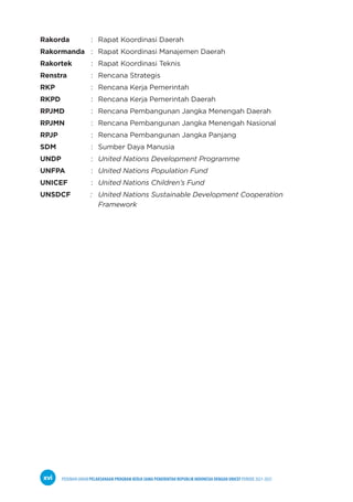 PEDOMAN UMUM PELAKSANAAN PROGRAM KERJA SAMA PEMERINTAH REPUBLIK INDONESIA DENGAN UNICEF PERIODE 2021-2025
xvi
Rakorda : Rapat Koordinasi Daerah
Rakormanda : Rapat Koordinasi Manajemen Daerah
Rakortek : Rapat Koordinasi Teknis
Renstra : Rencana Strategis
RKP		 : Rencana Kerja Pemerintah
RKPD		 : Rencana Kerja Pemerintah Daerah
RPJMD		 : Rencana Pembangunan Jangka Menengah Daerah
RPJMN		 : Rencana Pembangunan Jangka Menengah Nasional
RPJP		 : Rencana Pembangunan Jangka Panjang
SDM		 : Sumber Daya Manusia
UNDP		 : United Nations Development Programme
UNFPA		 : United Nations Population Fund
UNICEF : United Nations Children’s Fund
UNSDCF : United Nations Sustainable Development Cooperation
Framework
 