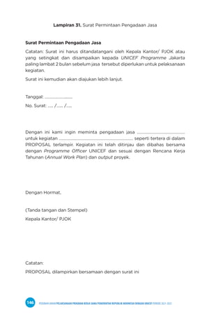 PEDOMAN UMUM PELAKSANAAN PROGRAM KERJA SAMA PEMERINTAH REPUBLIK INDONESIA DENGAN UNICEF PERIODE 2021-2025
146
Lampiran 31. Surat Permintaan Pengadaan Jasa
Surat Permintaan Pengadaan Jasa
Catatan: Surat ini harus ditandatangani oleh Kepala Kantor/ PJOK atau
yang setingkat dan disampaikan kepada UNICEF Programme Jakarta
paling lambat 2 bulan sebelum jasa tersebut diperlukan untuk pelaksanaan
kegiatan.
Surat ini kemudian akan diajukan lebih lanjut.
Tanggal: ………………........
No. Surat: ….. /…... /…..
Dengan ini kami ingin meminta pengadaan jasa ………………………………………
untuk kegiatan …………….……………………………………………… seperti tertera di dalam
PROPOSAL terlampir. Kegiatan ini telah ditinjau dan dibahas bersama
dengan Programme Officer UNICEF dan sesuai dengan Rencana Kerja
Tahunan (Annual Work Plan) dan output proyek.
Dengan Hormat,
(Tanda tangan dan Stempel)
Kepala Kantor/ PJOK
Catatan:
PROPOSAL dilampirkan bersamaan dengan surat ini
 