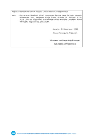 PEDOMAN UMUM PELAKSANAAN PROGRAM KERJA SAMA PEMERINTAH REPUBLIK INDONESIA DENGAN UNICEF PERIODE 2021-2025
148
Kepada: Bendahara Umum Negara untuk dibukukan seperlunya
Yaitu : Pencatatan Realisasi Hibah Langsung Bentuk Jasa Periode Januari-
November 2021, Program Kerja Sama RI-UNICEF Periode 2021-
2025 (ProDoc Bappenas dari Donor United Nations Children’s Fund
(UNICEF) Register No. 2XFJZUTA
Jakarta, 31 Desember 2021
Kuasa Pengguna Anggaran
Himawan Hariyoga Djojokusumo
NIP. 19590427 198511100
 