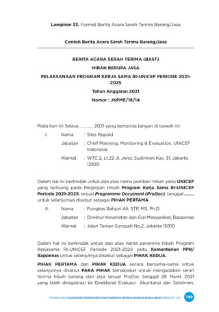 PPEDOMAN UMUM PELAKSANAAN PROGRAM KERJA SAMA PEMERINTAH REPUBLIK INDONESIA DENGAN UNICEF PERIODE 2021-2025 149
Lampiran 33. Format Berita Acara Serah Terima Barang/Jasa
Contoh Berita Acara Serah Terima Barang/Jasa
BERITA ACARA SERAH TERIMA (BAST)
HIBAH BERUPA JASA
PELAKSANAAN PROGRAM KERJA SAMA RI-UNICEF PERIODE 2021-
2025
Tahun Anggaran 2021
Nomor : JKPME/18/14
Pada hari ini Selasa, ………… 2021 yang bertanda tangan di bawah ini:
I. Nama : Silas Rapold
Jabatan : Chief Planning, Monitoring & Evaluation, UNICEF
Indonesia
Alamat : WTC 2, Lt.22 Jl. Jend. Sudirman Kav. 31, Jakarta
12920
Dalam hal ini bertindak untuk dan atas nama pemberi hibah yaitu UNICEF
yang tertuang pada Perjanjian Hibah Program Kerja Sama RI-UNICEF
Periode 2021-2025, sesuai Programme Document (ProDoc) tanggal ........
untuk selanjutnya disebut sebagai PIHAK PERTAMA
II. Nama : Pungkas Bahjuri Ali, STP, MS, Ph.D
Jabatan : Direktur Kesehatan dan Gizi Masyarakat, Bappenas
Alamat : Jalan Taman Suropati No.2, Jakarta 10310
Dalam hal ini bertindak untuk dan atas nama penerima hibah Program
Kerjasama RI-UNICEF Periode 2021-2025 yaitu Kementerian PPN/
Bappenas untuk selanjutnya disebut sebagai PIHAK KEDUA.
PIHAK PERTAMA dan PIHAK KEDUA secara bersama-sama untuk
selanjutnya disebut PARA PIHAK bersepakat untuk mengadakan serah
terima hibah barang dan jasa sesuai ProDoc tanggal 28 Maret 2021
yang telah diregistrasi ke Direktorat Evaluasi Akuntansi dan Setelmen,
 