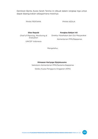 PPEDOMAN UMUM PELAKSANAAN PROGRAM KERJA SAMA PEMERINTAH REPUBLIK INDONESIA DENGAN UNICEF PERIODE 2021-2025 151
Demikian Berita Acara Serah Terima ini dibuat dalam rangkap tiga untuk
dapat dipergunakan sebagaimana mestinya
PIHAK PERTAMA PIHAK KEDUA
Silas Rapold Pungkas Bahjuri Ali
Chief of Planning, Monitoring &
Evaluation
UNICEF Indonesia
Direktur Kesehatan dan Gizi Masyarakat
Kementerian PPN/Bappenas
Mengetahui,
Himawan Hariyoga Djojokusumo
Sekretaris Kementerian PPN/Sestama Bappenas
Selaku Kuasa Pengguna Anggaran (KPA)
 