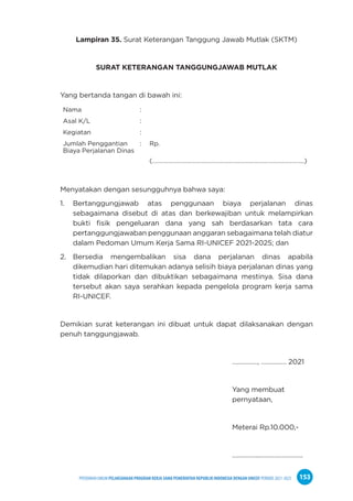 PPEDOMAN UMUM PELAKSANAAN PROGRAM KERJA SAMA PEMERINTAH REPUBLIK INDONESIA DENGAN UNICEF PERIODE 2021-2025 153
Lampiran 35. Surat Keterangan Tanggung Jawab Mutlak (SKTM)
SURAT KETERANGAN TANGGUNGJAWAB MUTLAK
Yang bertanda tangan di bawah ini:
Nama :
Asal K/L :
Kegiatan :
Jumlah Penggantian
Biaya Perjalanan Dinas
: Rp.
(……………………………………………………………………………………...)
Menyatakan dengan sesungguhnya bahwa saya:
1. Bertanggungjawab atas penggunaan biaya perjalanan dinas
sebagaimana disebut di atas dan berkewajiban untuk melampirkan
bukti fisik pengeluaran dana yang sah berdasarkan tata cara
pertanggungjawaban penggunaan anggaran sebagaimana telah diatur
dalam Pedoman Umum Kerja Sama RI-UNICEF 2021-2025; dan
2. Bersedia mengembalikan sisa dana perjalanan dinas apabila
dikemudian hari ditemukan adanya selisih biaya perjalanan dinas yang
tidak dilaporkan dan dibuktikan sebagaimana mestinya. Sisa dana
tersebut akan saya serahkan kepada pengelola program kerja sama
RI-UNICEF.
Demikian surat keterangan ini dibuat untuk dapat dilaksanakan dengan
penuh tanggungjawab.
……………, …………… 2021
Yang membuat
pernyataan,
Meterai Rp.10.000,-
……………..…………………….
 