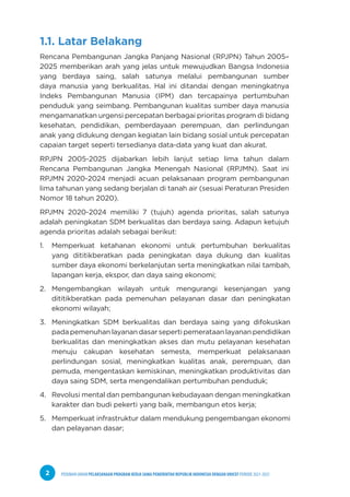 PEDOMAN UMUM PELAKSANAAN PROGRAM KERJA SAMA PEMERINTAH REPUBLIK INDONESIA DENGAN UNICEF PERIODE 2021-2025
2
1.1. Latar Belakang
Rencana Pembangunan Jangka Panjang Nasional (RPJPN) Tahun 2005–
2025 memberikan arah yang jelas untuk mewujudkan Bangsa Indonesia
yang berdaya saing, salah satunya melalui pembangunan sumber
daya manusia yang berkualitas. Hal ini ditandai dengan meningkatnya
Indeks Pembangunan Manusia (IPM) dan tercapainya pertumbuhan
penduduk yang seimbang. Pembangunan kualitas sumber daya manusia
mengamanatkan urgensi percepatan berbagai prioritas program di bidang
kesehatan, pendidikan, pemberdayaan perempuan, dan perlindungan
anak yang didukung dengan kegiatan lain bidang sosial untuk percepatan
capaian target seperti tersedianya data-data yang kuat dan akurat.
RPJPN 2005-2025 dijabarkan lebih lanjut setiap lima tahun dalam
Rencana Pembangunan Jangka Menengah Nasional (RPJMN). Saat ini
RPJMN 2020-2024 menjadi acuan pelaksanaan program pembangunan
lima tahunan yang sedang berjalan di tanah air (sesuai Peraturan Presiden
Nomor 18 tahun 2020).
RPJMN 2020-2024 memiliki 7 (tujuh) agenda prioritas, salah satunya
adalah peningkatan SDM berkualitas dan berdaya saing. Adapun ketujuh
agenda prioritas adalah sebagai berikut:
1. Memperkuat ketahanan ekonomi untuk pertumbuhan berkualitas
yang dititikberatkan pada peningkatan daya dukung dan kualitas
sumber daya ekonomi berkelanjutan serta meningkatkan nilai tambah,
lapangan kerja, ekspor, dan daya saing ekonomi;
2. Mengembangkan wilayah untuk mengurangi kesenjangan yang
dititikberatkan pada pemenuhan pelayanan dasar dan peningkatan
ekonomi wilayah;
3. Meningkatkan SDM berkualitas dan berdaya saing yang difokuskan
pada pemenuhan layanan dasar seperti pemerataan layanan pendidikan
berkualitas dan meningkatkan akses dan mutu pelayanan kesehatan
menuju cakupan kesehatan semesta, memperkuat pelaksanaan
perlindungan sosial, meningkatkan kualitas anak, perempuan, dan
pemuda, mengentaskan kemiskinan, meningkatkan produktivitas dan
daya saing SDM, serta mengendalikan pertumbuhan penduduk;
4. Revolusi mental dan pembangunan kebudayaan dengan meningkatkan
karakter dan budi pekerti yang baik, membangun etos kerja;
5. Memperkuat infrastruktur dalam mendukung pengembangan ekonomi
dan pelayanan dasar;
 