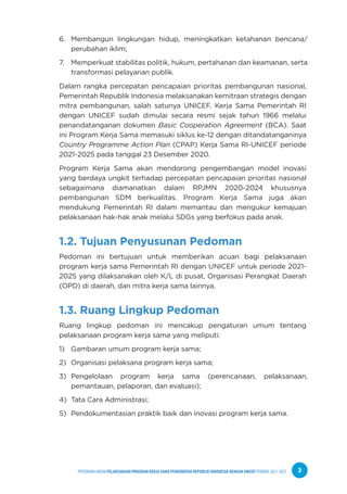 PPEDOMAN UMUM PELAKSANAAN PROGRAM KERJA SAMA PEMERINTAH REPUBLIK INDONESIA DENGAN UNICEF PERIODE 2021-2025 3
6. Membangun lingkungan hidup, meningkatkan ketahanan bencana/
perubahan iklim;
7. Memperkuat stabilitas politik, hukum, pertahanan dan keamanan, serta
transformasi pelayanan publik.
Dalam rangka percepatan pencapaian prioritas pembangunan nasional,
Pemerintah Republik Indonesia melaksanakan kemitraan strategis dengan
mitra pembangunan, salah satunya UNICEF. Kerja Sama Pemerintah RI
dengan UNICEF sudah dimulai secara resmi sejak tahun 1966 melalui
penandatanganan dokumen Basic Cooperation Agreement (BCA). Saat
ini Program Kerja Sama memasuki siklus ke-12 dengan ditandatanganinya
Country Programme Action Plan (CPAP) Kerja Sama RI-UNICEF periode
2021-2025 pada tanggal 23 Desember 2020.
Program Kerja Sama akan mendorong pengembangan model inovasi
yang berdaya ungkit terhadap percepatan pencapaian prioritas nasional
sebagaimana diamanatkan dalam RPJMN 2020-2024 khususnya
pembangunan SDM berkualitas. Program Kerja Sama juga akan
mendukung Pemerintah RI dalam memantau dan mengukur kemajuan
pelaksanaan hak-hak anak melalui SDGs yang berfokus pada anak.
1.2. Tujuan Penyusunan Pedoman
Pedoman ini bertujuan untuk memberikan acuan bagi pelaksanaan
program kerja sama Pemerintah RI dengan UNICEF untuk periode 2021-
2025 yang dilaksanakan oleh K/L di pusat, Organisasi Perangkat Daerah
(OPD) di daerah, dan mitra kerja sama lainnya.
1.3. Ruang Lingkup Pedoman
Ruang lingkup pedoman ini mencakup pengaturan umum tentang
pelaksanaan program kerja sama yang meliputi:
1) Gambaran umum program kerja sama;
2) Organisasi pelaksana program kerja sama;
3) Pengelolaan program kerja sama (perencanaan, pelaksanaan,
pemantauan, pelaporan, dan evaluasi);
4) Tata Cara Administrasi;
5) Pendokumentasian praktik baik dan inovasi program kerja sama.
 
