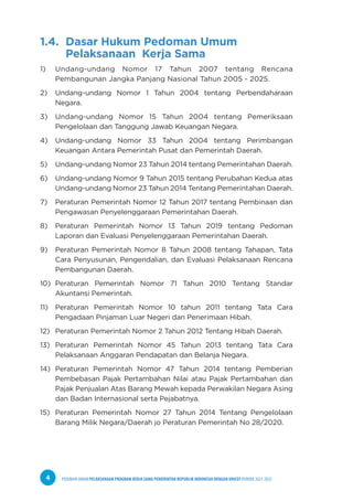 PEDOMAN UMUM PELAKSANAAN PROGRAM KERJA SAMA PEMERINTAH REPUBLIK INDONESIA DENGAN UNICEF PERIODE 2021-2025
4
1.4. Dasar Hukum Pedoman Umum 			
Pelaksanaan Kerja Sama
1) Undang-undang Nomor 17 Tahun 2007 tentang Rencana
Pembangunan Jangka Panjang Nasional Tahun 2005 - 2025.
2) Undang-undang Nomor 1 Tahun 2004 tentang Perbendaharaan
Negara.
3) Undang-undang Nomor 15 Tahun 2004 tentang Pemeriksaan
Pengelolaan dan Tanggung Jawab Keuangan Negara.
4) Undang-undang Nomor 33 Tahun 2004 tentang Perimbangan
Keuangan Antara Pemerintah Pusat dan Pemerintah Daerah.
5) Undang-undang Nomor 23 Tahun 2014 tentang Pemerintahan Daerah.
6) Undang-undang Nomor 9 Tahun 2015 tentang Perubahan Kedua atas
Undang-undang Nomor 23 Tahun 2014 Tentang Pemerintahan Daerah.
7) Peraturan Pemerintah Nomor 12 Tahun 2017 tentang Pembinaan dan
Pengawasan Penyelenggaraan Pemerintahan Daerah.
8) Peraturan Pemerintah Nomor 13 Tahun 2019 tentang Pedoman
Laporan dan Evaluasi Penyelenggaraan Pemerintahan Daerah.
9) Peraturan Pemerintah Nomor 8 Tahun 2008 tentang Tahapan, Tata
Cara Penyusunan, Pengendalian, dan Evaluasi Pelaksanaan Rencana
Pembangunan Daerah.
10) Peraturan Pemerintah Nomor 71 Tahun 2010 Tentang Standar
Akuntansi Pemerintah.
11) Peraturan Pemerintah Nomor 10 tahun 2011 tentang Tata Cara
Pengadaan Pinjaman Luar Negeri dan Penerimaan Hibah.
12) Peraturan Pemerintah Nomor 2 Tahun 2012 Tentang Hibah Daerah.
13) Peraturan Pemerintah Nomor 45 Tahun 2013 tentang Tata Cara
Pelaksanaan Anggaran Pendapatan dan Belanja Negara.
14) Peraturan Pemerintah Nomor 47 Tahun 2014 tentang Pemberian
Pembebasan Pajak Pertambahan Nilai atau Pajak Pertambahan dan
Pajak Penjualan Atas Barang Mewah kepada Perwakilan Negara Asing
dan Badan Internasional serta Pejabatnya.
15) Peraturan Pemerintah Nomor 27 Tahun 2014 Tentang Pengelolaan
Barang Milik Negara/Daerah jo Peraturan Pemerintah No 28/2020.
 