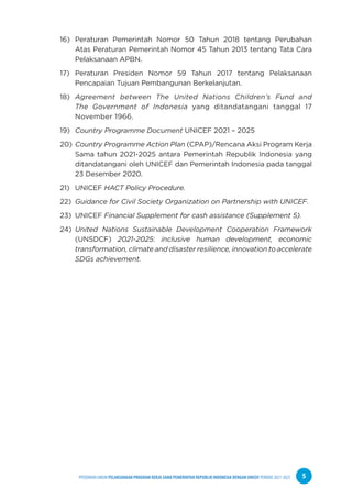 PPEDOMAN UMUM PELAKSANAAN PROGRAM KERJA SAMA PEMERINTAH REPUBLIK INDONESIA DENGAN UNICEF PERIODE 2021-2025 5
16) Peraturan Pemerintah Nomor 50 Tahun 2018 tentang Perubahan
Atas Peraturan Pemerintah Nomor 45 Tahun 2013 tentang Tata Cara
Pelaksanaan APBN.
17) Peraturan Presiden Nomor 59 Tahun 2017 tentang Pelaksanaan
Pencapaian Tujuan Pembangunan Berkelanjutan.
18) Agreement between The United Nations Children’s Fund and
The Government of Indonesia yang ditandatangani tanggal 17
November 1966.
19) Country Programme Document UNICEF 2021 – 2025
20) Country Programme Action Plan (CPAP)/Rencana Aksi Program Kerja
Sama tahun 2021-2025 antara Pemerintah Republik Indonesia yang
ditandatangani oleh UNICEF dan Pemerintah Indonesia pada tanggal
23 Desember 2020.
21) UNICEF HACT Policy Procedure.
22) Guidance for Civil Society Organization on Partnership with UNICEF.
23) UNICEF Financial Supplement for cash assistance (Supplement 5).
24) United Nations Sustainable Development Cooperation Framework
(UNSDCF) 2021-2025: inclusive human development, economic
transformation, climate and disaster resilience, innovation to accelerate
SDGs achievement.
 