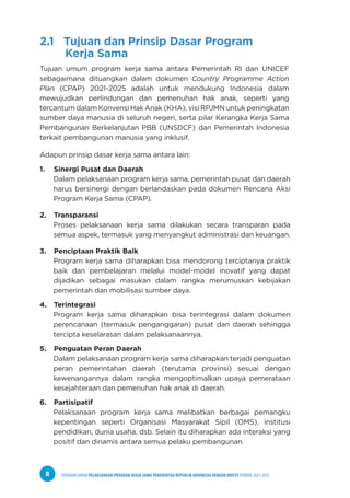 PEDOMAN UMUM PELAKSANAAN PROGRAM KERJA SAMA PEMERINTAH REPUBLIK INDONESIA DENGAN UNICEF PERIODE 2021-2025
8
2.1 Tujuan dan Prinsip Dasar Program
Kerja Sama
Tujuan umum program kerja sama antara Pemerintah RI dan UNICEF
sebagaimana dituangkan dalam dokumen Country Programme Action
Plan (CPAP) 2021-2025 adalah untuk mendukung Indonesia dalam
mewujudkan perlindungan dan pemenuhan hak anak, seperti yang
tercantum dalam Konvensi Hak Anak (KHA), visi RPJMN untuk peningkatan
sumber daya manusia di seluruh negeri, serta pilar Kerangka Kerja Sama
Pembangunan Berkelanjutan PBB (UNSDCF) dan Pemerintah Indonesia
terkait pembangunan manusia yang inklusif.
Adapun prinsip dasar kerja sama antara lain:
1. Sinergi Pusat dan Daerah
Dalam pelaksanaan program kerja sama, pemerintah pusat dan daerah
harus bersinergi dengan berlandaskan pada dokumen Rencana Aksi
Program Kerja Sama (CPAP).
2. Transparansi
Proses pelaksanaan kerja sama dilakukan secara transparan pada
semua aspek, termasuk yang menyangkut administrasi dan keuangan.
3. Penciptaan Praktik Baik
Program kerja sama diharapkan bisa mendorong terciptanya praktik
baik dan pembelajaran melalui model-model inovatif yang dapat
dijadikan sebagai masukan dalam rangka merumuskan kebijakan
pemerintah dan mobilisasi sumber daya.
4. Terintegrasi
Program kerja sama diharapkan bisa terintegrasi dalam dokumen
perencanaan (termasuk penganggaran) pusat dan daerah sehingga
tercipta keselarasan dalam pelaksanaannya.
5. Penguatan Peran Daerah
Dalam pelaksanaan program kerja sama diharapkan terjadi penguatan
peran pemerintahan daerah (terutama provinsi) sesuai dengan
kewenangannya dalam rangka mengoptimalkan upaya pemerataan
kesejahteraan dan pemenuhan hak anak di daerah.
6. Partisipatif
Pelaksanaan program kerja sama melibatkan berbagai pemangku
kepentingan seperti Organisasi Masyarakat Sipil (OMS), institusi
pendidikan, dunia usaha, dsb. Selain itu diharapkan ada interaksi yang
positif dan dinamis antara semua pelaku pembangunan.
 