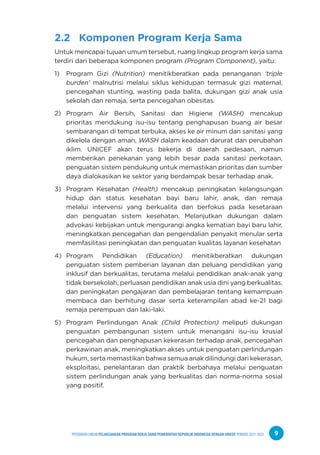 PPEDOMAN UMUM PELAKSANAAN PROGRAM KERJA SAMA PEMERINTAH REPUBLIK INDONESIA DENGAN UNICEF PERIODE 2021-2025 9
2.2 Komponen Program Kerja Sama
Untuk mencapai tujuan umum tersebut, ruang lingkup program kerja sama
terdiri dari beberapa komponen program (Program Component), yaitu:
1) Program Gizi (Nutrition) menitikberatkan pada penanganan ‘triple
burden’ malnutrisi melalui siklus kehidupan termasuk gizi maternal,
pencegahan stunting, wasting pada balita, dukungan gizi anak usia
sekolah dan remaja, serta pencegahan obesitas.
2) Program Air Bersih, Sanitasi dan Higiene (WASH) mencakup
prioritas mendukung isu-isu tentang penghapusan buang air besar
sembarangan di tempat terbuka, akses ke air minum dan sanitasi yang
dikelola dengan aman, WASH dalam keadaan darurat dan perubahan
iklim. UNICEF akan terus bekerja di daerah pedesaan, namun
memberikan penekanan yang lebih besar pada sanitasi perkotaan,
penguatan sistem pendukung untuk memastikan prioritas dan sumber
daya dialokasikan ke sektor yang berdampak besar terhadap anak.
3) Program Kesehatan (Health) mencakup peningkatan kelangsungan
hidup dan status kesehatan bayi baru lahir, anak, dan remaja
melalui intervensi yang berkualita dan berfokus pada kesetaraan
dan penguatan sistem kesehatan. Melanjutkan dukungan dalam
advokasi kebijakan untuk mengurangi angka kematian bayi baru lahir,
meningkatkan pencegahan dan pengendalian penyakit menular serta
memfasilitasi peningkatan dan penguatan kualitas layanan kesehatan
4) Program Pendidikan (Education) menitikberatkan dukungan
penguatan sistem pemberian layanan dan peluang pendidikan yang
inklusif dan berkualitas, terutama melalui pendidikan anak-anak yang
tidak bersekolah, perluasan pendidikan anak usia dini yang berkualitas,
dan peningkatan pengajaran dan pembelajaran tentang kemampuan
membaca dan berhitung dasar serta keterampilan abad ke-21 bagi
remaja perempuan dan laki-laki.
5) Program Perlindungan Anak (Child Protection) meliputi dukungan
penguatan pembangunan sistem untuk menangani isu-isu krusial
pencegahan dan penghapusan kekerasan terhadap anak, pencegahan
perkawinan anak, meningkatkan akses untuk penguatan perlindungan
hukum, serta memastikan bahwa semua anak dilindungi dari kekerasan,
eksploitasi, penelantaran dan praktik berbahaya melalui penguatan
sistem perlindungan anak yang berkualitas dan norma-norma sosial
yang positif.
 