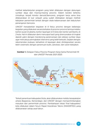 PPEDOMAN UMUM PELAKSANAAN PROGRAM KERJA SAMA PEMERINTAH REPUBLIK INDONESIA DENGAN UNICEF PERIODE 2021-2025 11
melihat keberlanjutan program yang telah dilakukan dengan dukungan
sumber daya dari masing-masing provinsi. Dalam kondisi tertentu
(misalnya: terjadi kondisi darurat/bencana), program kerja sama bisa
dilaksanakan di luar wilayah yang sudah ditetapkan dengan melihat
kebijakan pemerintah terkait dengan skala kebencanaan dan kebutuhan
penanganan bencana.
UNICEF menjalankan kegiatan di 8 fokus provinsi dengan beberapa
kegiatan yang dilakukan secara terbatas di provinsi-provinsi lainnya melalui
kantor pusat di jakarta, kantor lapangan di 5 kota dan kantor pembantu di
2 kota. Hal ini dilakukan demi mencapai hasil yang direncanakan di tingkat
daerah yakni dengan mendorong perencanaan dan alokasi sumber daya
agar mencakup peningkatan intervensi yang telah terbukti. Sejalan dengan
rekomendasi evaluasi, kehadiran di lapangan akan diintegrasikan secara
lebih sistematis dengan penemuan bukti, advokasi, dan saran kebijakan.
Gambar 1. Delapan Fokus Provinsi Program Kerja Sama Pemerintah RI
dan UNICEF Periode 2021-2025
Terkait penentuan kabupaten/kota, akan dilaksanakan melalui kesepakatan
antara Bappenas, Kemendagri, dan UNICEF dengan mempertimbangkan
masukan dari pemerintah provinsi. Pembahasan lokasi final kabupaten/
kota dilakukan dalam forum Rapat Koordinasi Teknis (RAKORTEK) yang
dilaksanakan setiap awal tahun.
1. Aceh
2. Jawa Tengah
3. Jawa Tmur
4. NTB
5. NTT
6. Sulawesi Selatan
7. Papua Barat
8. Papua
 