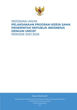 PPEDOMAN UMUM PELAKSANAAN PROGRAM KERJA SAMA PEMERINTAH REPUBLIK INDONESIA DENGAN UNICEF PERIODE 2021-2025 iii
PEDOMAN UMUM
PELAKSANAAN PROGRAM KERJA SAMA
PEMERINTAH REPUBLIK INDONESIA
DENGAN UNICEF
PERIODE 2021-2025
Disusun bersama oleh:
KEMENTERIAN PERENCANAAN PEMBANGUNAN NASIONAL/BAPPENAS
KEMENTERIAN DALAM NEGERI
UNICEF INDONESIA
2021
 