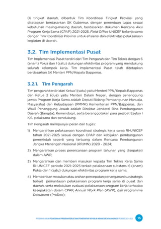 PPEDOMAN UMUM PELAKSANAAN PROGRAM KERJA SAMA PEMERINTAH REPUBLIK INDONESIA DENGAN UNICEF PERIODE 2021-2025 15
Di tingkat daerah, dibentuk Tim Koordinasi Tingkat Provinsi yang
ditetapkan berdasarkan SK Gubernur, dengan penentuan tugas sesuai
kebutuhan masing-masing daerah, berdasarkan dokumen Rencana Aksi
Program Kerja Sama (CPAP) 2021-2025. Field Office UNICEF bekerja sama
dengan Tim Koordinasi Provinsi untuk efisiensi dan efektivitas pelaksanaan
kegiatan di daerah.
3.2. Tim Implementasi Pusat
Tim Implementasi Pusat terdiri dari Tim Pengarah dan Tim Teknis dengan 6
(enam) Pokja dan 1 (satu) dukungan efektivitas program yang mendukung
seluruh kelompok kerja. Tim Implementasi Pusat telah ditetapkan
berdasarkan SK Menteri PPN/Kepala Bappenas.
3.2.1. Tim Pengarah
Tim pengarah terdiri dari Ketua 1 (satu) yaitu Menteri PPN/Kepala Bappenas
dan Ketua 2 (dua) yaitu Menteri Dalam Negeri, dengan penanggung
jawab Program Kerja Sama adalah Deputi Bidang Pembangunan Manusia,
Masyarakat dan Kebudayaan (PMMK) Kementerian PPN/Bappenas, dan
Wakil Penanggung Jawab adalah Direktur Jenderal Bina Pembangunan
Daerah (Bangda), Kemendagri, serta beranggotakan para pejabat Eselon I
K/L pelaksana dan pendukung.
Tim Pengarah mempunyai peran dan tugas:
1) Mengarahkan pelaksanaan koordinasi strategis kerja sama RI-UNICEF
tahun 2021-2025 sesuai dengan CPAP dan kebijakan pembangunan
pemerintah seperti yang tertuang dalam Rencana Pembangunan
Jangka Menengah Nasional (RPJMN) 2020 - 2024;
3) Mengarahkan proses perencanaan program tahunan yang disepakati
dalam AWP;
3) Mengarahkan dan memberi masukan kepada Tim Teknis Kerja Sama
RI-UNICEF periode 2021–2025 terkait pelaksanaan substansi 6 (enam)
Pokja dan 1 (satu) dukungan efektivitas program kerja sama;
4) Memberikan masukan atau arahan percepatan penanganan isu strategis
terkait pemantauan pelaksanaan program kerja sama di pusat dan
daerah, serta melakukan evaluasi pelaksanaan program kerja terhadap
kesepakatan dalam CPAP, Annual Work Plan (AWP), dan Programme
Document (ProDoc);
 
