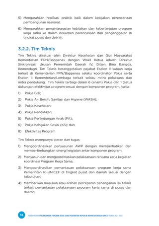 PEDOMAN UMUM PELAKSANAAN PROGRAM KERJA SAMA PEMERINTAH REPUBLIK INDONESIA DENGAN UNICEF PERIODE 2021-2025
16
5) Mengarahkan replikasi praktik baik dalam kebijakan perencanaan
pembangunan nasional;
6) Mengarahkan pengintegrasian kebijakan dan keberlanjutan program
kerja sama ke dalam dokumen perencanaan dan penganggaran di
tingkat pusat dan daerah.
3.2.2. Tim Teknis
Tim Teknis diketuai oleh Direktur Kesehatan dan Gizi Masyarakat
Kementerian PPN/Bappenas dengan Wakil Ketua adalah Direktur
Sinkronisasi Urusan Pemerintah Daerah IV, Ditjen Bina Bangda,
Kemendagri. Tim Teknis beranggotakan pejabat Eselon II satuan kerja
terkait di Kementerian PPN/Bappenas selaku koordinator Pokja serta
Eselon II Kementerian/Lembaga terkait selaku mitra pelaksana dan
mitra pendukung. Tim Teknis terbagi dalam 6 (enam) Pokja dan 1 (satu)
dukungan efektivitas program sesuai dengan komponen program, yaitu:
1) Pokja Gizi;
2) Pokja Air Bersih, Sanitasi dan Higiene (WASH);
3) Pokja Kesehatan;
4) Pokja Pendidikan;
5) Pokja Perlindungan Anak (PA);
6) Pokja Kebijakan Sosial (KS); dan
8) Efektivitas Program
Tim Teknis mempunyai peran dan tugas:
1) Mengoordinasikan penyusunan AWP dengan memperhatikan dan
mempertimbangkan sinergi kegiatan antar komponen program;
2) Menyusun dan mengoordinasikan pelaksanaan rencana kerja kegiatan
koordinasi Program Kerja Sama;
3) Mengoordinasikan pemantauan pelaksanaan program kerja sama
Pemerintah RI-UNICEF di tingkat pusat dan daerah sesuai dengan
kebutuhan;
4) Memberikan masukan atau arahan percepatan penanganan isu teknis
terkait pemantauan pelaksanaan program kerja sama di pusat dan
daerah;
 