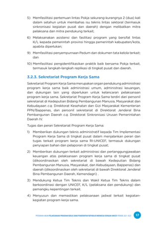 PPEDOMAN UMUM PELAKSANAAN PROGRAM KERJA SAMA PEMERINTAH REPUBLIK INDONESIA DENGAN UNICEF PERIODE 2021-2025 17
5) Memfasilitasi pertemuan lintas Pokja sekurang-kurangnya 2 (dua) kali
dalam setahun untuk membahas isu teknis lintas sektoral (termasuk
sinkronisasi kegiatan pusat dan daerah) dengan melibatkan mitra
pelaksana dan mitra pendukung terkait;
6) Melaksanakan asistensi dan fasilitasi program yang bersifat lintas
K/L kepada pemerintah provinsi hingga pemerintah kabupaten/kota,
apabila diperlukan;
9) Memfasilitasi penyempurnaan Pedum dan dokumen tata kelola terkait;
dan
10) Memfasilitasi pengidentifikasikan praktik baik bersama Pokja terkait,
termasuk langkah-langkah replikasi di tingkat pusat dan daerah.
3.2.3. Sekretariat Program Kerja Sama
Sekretariat Program Kerja Sama merupakan organ pendukung administrasi
program kerja sama baik administrasi umum, administrasi keuangan,
dan dukungan lain yang diperlukan untuk kelancaran pelaksanaan
program kerja sama. Sekretariat Program Kerja Sama terdiri dari personil
sekretariat di Kedeputian Bidang Pembangunan Manusia, Masyarakat dan
Kebudayaan c.q. Direktorat Kesehatan dan Gizi Masyarakat Kementerian
PPN/Bappenas, dan personil sekretariat di Direktorat Jenderal Bina
Pembangunan Daerah c.q. Direktorat Sinkronisasi Urusan Pemerintahan
Daerah IV.
Tugas dan peran Sekretariat Program Kerja Sama:
1) Memberikan dukungan teknis administratif kepada Tim Implementasi
Program Kerja Sama di tingkat pusat dalam menjalankan peran dan
tugas terkait program kerja sama RI-UNICEF, termasuk dukungan
penyiapan bahan dan pelaporan di tingkat pusat;
2) Memberikan dukungan terkait administrasi dan pertanggungjawaban
keuangan atas pelaksanaan program kerja sama di tingkat pusat
(dikoordinasikan oleh sekretariat di bawah Kedeputian Bidang
Pembangunan Manusia, Masyarakat, dan Kebudayaan, Bappenas) dan
daerah (dikoordinasikan oleh sekretariat di bawah Direktorat Jenderal
Bina Pembangunan Daerah, Kemendagri) .
3) Mendukung Ketua Tim Teknis dan Wakil Ketua Tim Teknis dalam
berkoordinasi dengan UNICEF, K/L (pelaksana dan pendukung) dan
pemangku kepentingan terkait.
4) Menyusun dan memastikan pelaksanaan jadwal terkait kegiatan-
kegiatan program kerja sama.
 