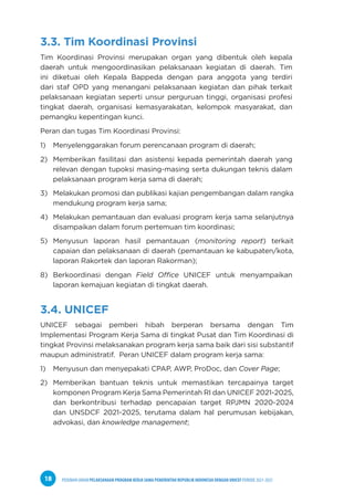 PEDOMAN UMUM PELAKSANAAN PROGRAM KERJA SAMA PEMERINTAH REPUBLIK INDONESIA DENGAN UNICEF PERIODE 2021-2025
18
3.3. Tim Koordinasi Provinsi
Tim Koordinasi Provinsi merupakan organ yang dibentuk oleh kepala
daerah untuk mengoordinasikan pelaksanaan kegiatan di daerah. Tim
ini diketuai oleh Kepala Bappeda dengan para anggota yang terdiri
dari staf OPD yang menangani pelaksanaan kegiatan dan pihak terkait
pelaksanaan kegiatan seperti unsur perguruan tinggi, organisasi profesi
tingkat daerah, organisasi kemasyarakatan, kelompok masyarakat, dan
pemangku kepentingan kunci.
Peran dan tugas Tim Koordinasi Provinsi:
1) Menyelenggarakan forum perencanaan program di daerah;
2) Memberikan fasilitasi dan asistensi kepada pemerintah daerah yang
relevan dengan tupoksi masing-masing serta dukungan teknis dalam
pelaksanaan program kerja sama di daerah;
3) Melakukan promosi dan publikasi kajian pengembangan dalam rangka
mendukung program kerja sama;
4) Melakukan pemantauan dan evaluasi program kerja sama selanjutnya
disampaikan dalam forum pertemuan tim koordinasi;
5) Menyusun laporan hasil pemantauan (monitoring report) terkait
capaian dan pelaksanaan di daerah (pemantauan ke kabupaten/kota,
laporan Rakortek dan laporan Rakorman);
8) Berkoordinasi dengan Field Office UNICEF untuk menyampaikan
laporan kemajuan kegiatan di tingkat daerah.
3.4. UNICEF
UNICEF sebagai pemberi hibah berperan bersama dengan Tim
Implementasi Program Kerja Sama di tingkat Pusat dan Tim Koordinasi di
tingkat Provinsi melaksanakan program kerja sama baik dari sisi substantif
maupun administratif. Peran UNICEF dalam program kerja sama:
1) Menyusun dan menyepakati CPAP, AWP, ProDoc, dan Cover Page;
2) Memberikan bantuan teknis untuk memastikan tercapainya target
komponen Program Kerja Sama Pemerintah RI dan UNICEF 2021-2025,
dan berkontribusi terhadap pencapaian target RPJMN 2020-2024
dan UNSDCF 2021-2025, terutama dalam hal perumusan kebijakan,
advokasi, dan knowledge management;
 