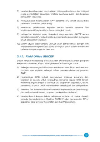 PPEDOMAN UMUM PELAKSANAAN PROGRAM KERJA SAMA PEMERINTAH REPUBLIK INDONESIA DENGAN UNICEF PERIODE 2021-2025 19
5) Memberikan dukungan teknis dalam bidang administrasi dan mitigasi
resiko pengelolaan keuangan melalui dan/atau audit, dan kegiatan
penguatan kapasitas;
6) Menyusun dan melaksanakan AWP bersama K/L terkait selaku mitra
pelaksana dan mitra pendukung;
7) Memantau pelaksanaan kegiatan secara berkala bersama Tim
Implementasi Program Kerja Sama di tingkat pusat;
9) Melaporkan kegiatan yang dieksekusi langsung oleh UNICEF secara
berkala kepada K/L terkait selaku pengampu kegiatan dan menyusun
BAST pada akhir kegiatan;
10) Dalam situasi kebencanaan, UNICEF akan berkoordinasi dengan Tim
Implementasi Program Kerja Sama di tingkat pusat dalam mekanisme
pelaksanaan penanganan bencana.
3.4.1. Field Office UNICEF
Dalam rangka mendorong efektivitas dan efisiensi pelaksanaan program
kerja sama di daerah, Field Office (FO) UNICEF bertugas untuk:
1) Bekerja sama dengan OPD dalam melakukan identifikasi awal rencana
program dan kegiatan sebagai bahan masukan dalam penyusunan
AWP;
2) Memfasilitasi OPD terkait penyusunan proposal program dan
kegiatan di daerah untuk selanjutnya bersama kepala OPD terkait
menandatangani proposal tersebut, lalu dilaporkan kepada K/L teknis
pengampu di pusat untuk mendapatkan persetujuan dan pengesahan;
3) Bersama Tim Koordinasi Provinsi melakukan pemantauan (monitoring)
dan evaluasi pelaksanaan program dan kegiatan di daerah;
4) Memberikan dukungan teknis pelaporan kegiatan di tingkat daerah
kepada Kemendagri (c.q. Direktur SUPD IV) dan Kementerian PPN/
Bappenas (c.q. Direktur Kesehatan dan Gizi Masyarakat).
 