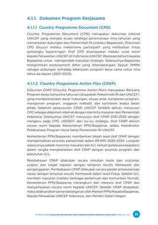 PPEDOMAN UMUM PELAKSANAAN PROGRAM KERJA SAMA PEMERINTAH REPUBLIK INDONESIA DENGAN UNICEF PERIODE 2021-2025 23
4.1.1. Dokumen Program Kerjasama
4.1.1.1 Country Programme Document (CPD)
Country Programme Document (CPD) merupakan dokumen internal
UNICEF yang menjadi acuan strategis perencanaan lima tahunan yang
memerlukan dukungan dari Pemerintah RI (melalui Bappenas). Dokumen
CPD disusun melalui mekanisme partisipatif yang melibatkan lintas
pemangku kepentingan. Draf CPD disampaikan melalui surat resmi
Kepala Perwakilan UNICEF di Indonesia (UNICEF Representative) kepada
Bappenas untuk memperoleh masukan strategis. Selanjutnya Bappenas
mengirimkan endorsement letter yang ditandatangani Deputi PMMK
sebagai dukungan terhadap kelanjutan program kerja sama untuk lima
tahun ke depan (2021-2025).
4.1.1.2 Country Programme Action Plan (CPAP)
Dokumen CPAP (Country Programme Action Plan) merupakan Rencana
Program Kerja Sama lima tahunan (disepakati Pemerintah RI dan UNICEF)
yang mendeskripsikan dasar hubungan, situasi anak, komponen program,
manajemen program, anggaran indikatif, dan komitmen kedua belah
pihak. Sebelum penyusunan CPAP, UNICEF terlebih dahulu menyusun
CPD sebagai dokumen internal dengan meminta masukan dari Pemerintah
Indonesia. Selanjutnya UNICEF menyusun draf CPAP 2021-2025 dengan
mengacu pada CPD, UNSDCF, dan isu-isu strategis. Draf CPAP dikirim
secara resmi kepada Kementerian PPN/Bappenas selaku Koordinator
Pelaksanaan Program Kerja Sama Pemerintah RI-UNICEF.
Kementerian PPN/Bappenas memberikan telaah awal draf CPAP dengan
memperhatikan prioritas pemerintah dalam RPJMN 2020-2024. Langkah
selanjutnya adalah meminta masukan dari K/L terkait (pelaksana kegiatan)
dalam rangka menyelaraskan draf CPAP dengan prioritas program dan
kebutuhan K/L.
Pembahasan CPAP dilakukan secara simultan mulai dari outcome,
output, dan target capaian dengan lampiran results framework dan
penganggaran. Pembahasan CPAP dilakukan secara paralel antara konsep
narasi dengan lampiran results framework dalam level Pokja. Setelah K/L
memberi masukan (melalui berbagai pertemuan dan komunikasi formal),
Kementerian PPN/Bappenas merangkum dan merevisi draf CPAP dan
menyampaikan secara resmi kepada UNICEF. Setelah CPAP disepakati,
maka dilaksanakan penandatanganan oleh Menteri PPN/Kepala Bappenas,
Kepala Perwakilan UNICEF Indonesia, dan Menteri Dalam Negeri.
 