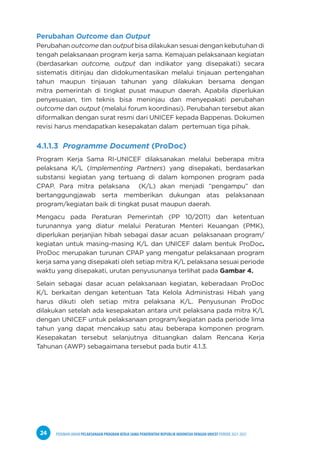 PEDOMAN UMUM PELAKSANAAN PROGRAM KERJA SAMA PEMERINTAH REPUBLIK INDONESIA DENGAN UNICEF PERIODE 2021-2025
24
Perubahan Outcome dan Output
Perubahan outcome dan output bisa dilakukan sesuai dengan kebutuhan di
tengah pelaksanaan program kerja sama. Kemajuan pelaksanaan kegiatan
(berdasarkan outcome, output dan indikator yang disepakati) secara
sistematis ditinjau dan didokumentasikan melalui tinjauan pertengahan
tahun maupun tinjauan tahunan yang dilakukan bersama dengan
mitra pemerintah di tingkat pusat maupun daerah. Apabila diperlukan
penyesuaian, tim teknis bisa meninjau dan menyepakati perubahan
outcome dan output (melalui forum koordinasi). Perubahan tersebut akan
diformalkan dengan surat resmi dari UNICEF kepada Bappenas. Dokumen
revisi harus mendapatkan kesepakatan dalam pertemuan tiga pihak.
4.1.1.3 Programme Document (ProDoc)
Program Kerja Sama RI-UNICEF dilaksanakan melalui beberapa mitra
pelaksana K/L (Implementing Partners) yang disepakati, berdasarkan
substansi kegiatan yang tertuang di dalam komponen program pada
CPAP. Para mitra pelaksana (K/L) akan menjadi “pengampu” dan
bertanggungjawab serta memberikan dukungan atas pelaksanaan
program/kegiatan baik di tingkat pusat maupun daerah.
Mengacu pada Peraturan Pemerintah (PP 10/2011) dan ketentuan
turunannya yang diatur melalui Peraturan Menteri Keuangan (PMK),
diperlukan perjanjian hibah sebagai dasar acuan pelaksanaan program/
kegiatan untuk masing-masing K/L dan UNICEF dalam bentuk ProDoc.
ProDoc merupakan turunan CPAP yang mengatur pelaksanaan program
kerja sama yang disepakati oleh setiap mitra K/L pelaksana sesuai periode
waktu yang disepakati, urutan penyusunanya terlihat pada Gambar 4.
Selain sebagai dasar acuan pelaksanaan kegiatan, keberadaan ProDoc
K/L berkaitan dengan ketentuan Tata Kelola Administrasi Hibah yang
harus dikuti oleh setiap mitra pelaksana K/L. Penyusunan ProDoc
dilakukan setelah ada kesepakatan antara unit pelaksana pada mitra K/L
dengan UNICEF untuk pelaksanaan program/kegiatan pada periode lima
tahun yang dapat mencakup satu atau beberapa komponen program.
Kesepakatan tersebut selanjutnya dituangkan dalam Rencana Kerja
Tahunan (AWP) sebagaimana tersebut pada butir 4.1.3.
 