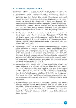 PPEDOMAN UMUM PELAKSANAAN PROGRAM KERJA SAMA PEMERINTAH REPUBLIK INDONESIA DENGAN UNICEF PERIODE 2021-2025 27
4.1.2.1 Proses Penyusunan AWP
MekanismedantahapanpenyusunanAWPsetiapK/L,disusunberdasarkan:
1) Pelaksanaan forum perencanaan untuk menampung masukan/
pertimbangan dari daerah (bisa melalui Rakormanda atau rapat
koordinasi). Forum ini diselenggarakan oleh Bappeda Provinsi dengan
tujuan harmonisasi dan sinkronisasi program dan kegiatan yang
akan dikerjasamakan dalam rangka merespon isu dan permasalahan
pembangunan daerah. Kegiatan ini dapat dijadwalkan pada sekitar
awal triwulan ketiga dengan mengacu pada hasil telaah dan capaian
program pada pertemuan koordinasi Lintas Pokja Tengah Tahun.
2) Hasil perencanaan di tingkat provinsi menjadi bahan yang dibahas
lebih lanjut pada Rapat Koordinasi Manajemen (RAKORMAN)
di tingkat pusat yang diselenggarakan melalui koordinasi Unit
Pelaksana terkait di Direktorat Jenderal Bina Pembangunan Daerah
(Kemendagri), guna menyepakati rencana kegiatan daerah yang akan
dituangkan dalam AWP.
3) Pada proses selanjutnya dilakukan pengembangan rencana kegiatan
yang dilaksanakan melalui koordinasi antara penanggung jawab
program di UNICEF dengan masing-masing unit pelaksana pada K/L,
untuk menyepakati rincian kegiatan yang akan ditetapkan dalam AWP
(kegiatan di pusat maupun daerah). Rencana kegiatan dalam AWP
perlu memperhatikan dan diselaraskan dengan dokumen perencanaan
di tingkat unit pelaksana/satuan kerja (Rencana Strategis/Renstra
dan Peta Jalan/Roadmap Program).
4) Selanjutnya pada triwulan ke-4 (Oktober-November), usulan AWP
tahun berikutnya akan dipresentasikan dalam pertemuan pembahasan
khusus AWP di setiap komponen program, yaitu Tim Teknis (Eselon
2 Mitra Pelaksana K/L) dengan Tim UNICEF serta Bappenas sebagai
Koordinator Teknis Program Kerja Sama RI-UNICEF. Hasil kesepakatan
final dari setiap mitra K/L didokumentasikan dan ditandatangani oleh
penanggung jawab terkait K/L dan UNICEF (sebagai lampiran untuk
AWP final).
6) Hasil konsolidasi final AWP yang merupakan kompilasi dari seluruh
rencana kegiatan (telah ditandatangani oleh seluruh mitra K/L),
selanjutnya akan ditandatangani oleh Kementerian PPN/Bappenas
(Penanggung jawab) dan Kepala Perwakilan UNICEF Indonesia melalui
rapat Tim Pengarah, selambat-lambatnya pada bulan Desember
tahun berjalan.
 