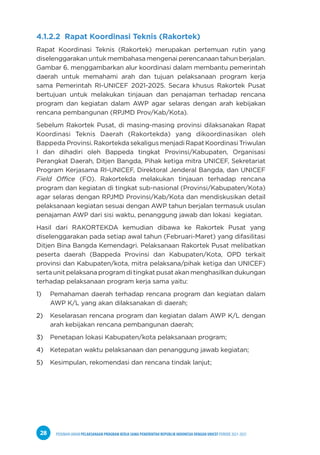 PEDOMAN UMUM PELAKSANAAN PROGRAM KERJA SAMA PEMERINTAH REPUBLIK INDONESIA DENGAN UNICEF PERIODE 2021-2025
28
4.1.2.2 Rapat Koordinasi Teknis (Rakortek)
Rapat Koordinasi Teknis (Rakortek) merupakan pertemuan rutin yang
diselenggarakan untuk membahasa mengenai perencanaan tahun berjalan.
Gambar 6. menggambarkan alur koordinasi dalam membantu pemerintah
daerah untuk memahami arah dan tujuan pelaksanaan program kerja
sama Pemerintah RI-UNICEF 2021-2025. Secara khusus Rakortek Pusat
bertujuan untuk melakukan tinjauan dan penajaman terhadap rencana
program dan kegiatan dalam AWP agar selaras dengan arah kebijakan
rencana pembangunan (RPJMD Prov/Kab/Kota).
Sebelum Rakortek Pusat, di masing-masing provinsi dilaksanakan Rapat
Koordinasi Teknis Daerah (Rakortekda) yang dikoordinasikan oleh
Bappeda Provinsi.RakortekdasekaligusmenjadiRapatKoordinasiTriwulan
I dan dihadiri oleh Bappeda tingkat Provinsi/Kabupaten, Organisasi
Perangkat Daerah, Ditjen Bangda, Pihak ketiga mitra UNICEF, Sekretariat
Program Kerjasama RI-UNICEF, Direktoral Jenderal Bangda, dan UNICEF
Field Office (FO). Rakortekda melakukan tinjauan terhadap rencana
program dan kegiatan di tingkat sub-nasional (Provinsi/Kabupaten/Kota)
agar selaras dengan RPJMD Provinsi/Kab/Kota dan mendiskusikan detail
pelaksanaan kegiatan sesuai dengan AWP tahun berjalan termasuk usulan
penajaman AWP dari sisi waktu, penanggung jawab dan lokasi kegiatan.
Hasil dari RAKORTEKDA kemudian dibawa ke Rakortek Pusat yang
diselenggarakan pada setiap awal tahun (Februari-Maret) yang difasilitasi
Ditjen Bina Bangda Kemendagri. Pelaksanaan Rakortek Pusat melibatkan
peserta daerah (Bappeda Provinsi dan Kabupaten/Kota, OPD terkait
provinsi dan Kabupaten/kota, mitra pelaksana/pihak ketiga dan UNICEF)
serta unit pelaksana program di tingkat pusat akan menghasilkan dukungan
terhadap pelaksanaan program kerja sama yaitu:
1) Pemahaman daerah terhadap rencana program dan kegiatan dalam
AWP K/L yang akan dilaksanakan di daerah;
2) Keselarasan rencana program dan kegiatan dalam AWP K/L dengan
arah kebijakan rencana pembangunan daerah;
3) Penetapan lokasi Kabupaten/kota pelaksanaan program;
4) Ketepatan waktu pelaksanaan dan penanggung jawab kegiatan;
5) Kesimpulan, rekomendasi dan rencana tindak lanjut;
 