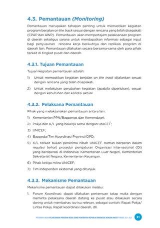PPEDOMAN UMUM PELAKSANAAN PROGRAM KERJA SAMA PEMERINTAH REPUBLIK INDONESIA DENGAN UNICEF PERIODE 2021-2025 31
4.3. Pemantauan (Monitoring)
Pemantauan merupakan tahapan penting untuk memastikan kegiatan
program berjalan on the track sesuai dengan rencana yang telah disepakati
(CPAP dan AWP). Pemantauan akan mempertajam pelaksanaan program
di daerah sekaligus sarana untuk mendapatkan informasi sebagai input
bagi penyusunan rencana kerja berikutnya dan replikasi program di
daerah lain. Pemantauan dilakukan secara bersama-sama oleh para pihak
terkait di tingkat pusat dan daerah.
4.3.1. Tujuan Pemantauan
Tujuan kegiatan pemantauan adalah:
1) Untuk memastikan kegiatan berjalan on the track dijalankan sesuai
dengan rencana yang telah disepakati.
2) Untuk melakukan perubahan kegiatan (apabila diperlukan), sesuai
dengan kebutuhan dan kondisi aktual.
4.3.2. Pelaksana Pemantauan
Pihak yang melaksanakan pemantauan antara lain:
1) Kementerian PPN/Bappenas dan Kemendagri;
2) Pokja dan K/L yang bekerja sama dengan UNICEF;
3) UNICEF;
4) Bappeda/Tim Koordinasi Provinsi/OPD;
5) K/L terkait bukan penerima hibah UNICEF, namun berperan dalam
regulasi terkait prosedur pengaturan Organisasi Internasional (OI)
yang beroperasi di Indonesia: Kementerian Luar Negeri, Kementerian
Sekretariat Negara, Kementerian Keuangan.
6) Pihak ketiga mitra UNICEF;
7) Tim independen eksternal yang ditunjuk.
4.3.3. Mekanisme Pemantauan
Mekanisme pemantauan dapat dilakukan melalui:
1. Forum Koordinasi: dapat dilakukan pertemuan tatap muka dengan
meminta pelaksana daerah datang ke pusat atau dilakukan secara
daring untuk membahas isu-isu relevan, sebagai contoh: Rapat Pokja/
Lintas Pokja, Rapat koordinasi daerah, dll.
 