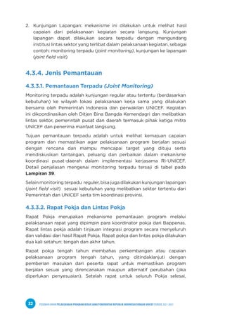 PEDOMAN UMUM PELAKSANAAN PROGRAM KERJA SAMA PEMERINTAH REPUBLIK INDONESIA DENGAN UNICEF PERIODE 2021-2025
32
2. Kunjungan Lapangan: mekanisme ini dilakukan untuk melihat hasil
capaian dari pelaksanaan kegiatan secara langsung. Kunjungan
lapangan dapat dilakukan secara terpadu dengan mengundang
institusi lintas sektor yang terlibat dalam pelaksanaan kegiatan, sebagai
contoh: monitoring terpadu (joint monitoring), kunjungan ke lapangan
(joint field visit)
4.3.4. Jenis Pemantauan
4.3.3.1. Pemantauan Terpadu (Joint Monitoring)
Monitoring terpadu adalah kunjungan regular atau tertentu (berdasarkan
kebutuhan) ke wilayah lokasi pelaksanaan kerja sama yang dilakukan
bersama oleh Pemerintah Indonesia dan perwakilan UNICEF. Kegiatan
ini dikoordinasikan oleh Ditjen Bina Bangda Kemendagri dan melibatkan
lintas sektor, pemerintah pusat dan daerah termasuk pihak ketiga mitra
UNICEF dan penerima manfaat langsung.
Tujuan pemantauan terpadu adalah untuk melihat kemajuan capaian
program dan memastikan agar pelaksanaan program berjalan sesuai
dengan rencana dan mampu mencapai target yang dituju serta
mendiskusikan tantangan, peluang dan perbaikan dalam mekanisme
koordinasi pusat-daerah dalam implementasi kerjasama RI-UNICEF.
Detail penjelasan mengenai monitoring terpadu tersaji di tabel pada
Lampiran 39.
Selain monitoring terpadu reguler, bisa juga dilakukan kunjungan lapangan
(joint field visit) sesuai kebutuhan yang melibatkan sektor tertentu dari
Pemerintah dan UNICEF serta tim koordinasi provinsi.
4.3.3.2. Rapat Pokja dan Lintas Pokja
Rapat Pokja merupakan mekanisme pemantauan program melalui
pelaksanaan rapat yang dipimpin para koordinator pokja dari Bappenas.
Rapat lintas pokja adalah tinjauan integrasi program secara menyeluruh
dan validasi dari hasil Rapat Pokja. Rapat pokja dan lintas pokja dilakukan
dua kali setahun: tengah dan akhir tahun.
Rapat pokja tengah tahun membahas perkembangan atau capaian
pelaksanaan program tengah tahun, yang ditindaklanjuti dengan
pemberian masukan dari peserta rapat untuk memastikan program
berjalan sesuai yang direncanakan maupun alternatif perubahan (jika
diperlukan penyesuaian). Setelah rapat untuk seluruh Pokja selesai,
 
