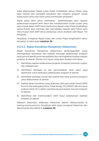 PPEDOMAN UMUM PELAKSANAAN PROGRAM KERJA SAMA PEMERINTAH REPUBLIK INDONESIA DENGAN UNICEF PERIODE 2021-2025 33
maka dilaksanakan Rapat Lintas Pokja (melibatkan semua Pokja) yang
akan melihat dan menelaah koordinasi dan integrasi program secara
keseluruhan serta area mana yang memerlukan perbaikan.
Rapat pokja akhir tahun membahas perkembangan atau capaian
pelaksanaan program akhir tahun dan mendiskusikan usulan-usulan yang
akan masuk dalam AWP tahun berikutnya. Rapat Lintas Pokja (melibatkan
semua Pokja) akan meninjau dan memvalidasi capaian akhir tahun serta
merumuskan draf AWP tahun berikutnya untuk disahkan oleh Rapat Tim
Pengarah.
Penjelasan mengenai Rapat Pokja dan Lintas Pokja tengah/akhir tahun
tersajikan di tabel pada Lampiran 39.
4.3.3.3. Rapat Koordinasi Manajemen (Rakorman)
Rapat Koordinasi Manajemen (Rakorman) diselenggarakan untuk
meningkatkan koordinasi dan evaluasi terhadap pelaksanaan program
kerjasamadidaerahgunamemperbaikidanmeningkatkankualitascapaian
program di daerah. Secara rinci tujuan yang akan dicapai mencakup:
1) Identifikasi capaian pelaksanaan program di daerah (outcome, output,
dan indikatornya);
2) Identifikasi berbagai isu dan permasalahan serta solusi yang
diperlukan untuk perbaikan pelaksanaan program di daerah;
3) Identifikasi berbagai inovasi dan praktik baik (best practice) program
yang dilaksanakan di daerah;
4) Melihat peran koordinasi yang dilakukan oleh para pihak terkait (OPD
Provinsi dan Kabupaten/Kota, Pihak Ketiga, FO UNICEF dan termasuk
evaluasi peran K/L) dalam mendukung pencapaian rencana program
di daerah;
6) Identifikasi dan merencanakan lebih lanjut pelaksanaan replikasi
program di daerah.
Sebelum Rakorman, dillakukan Rakorman daerah (Rakormanda) di
masing-masing provinsi. Penjelasan lebih lanjut mengenai Rakorman dan
Rakormanda bisa dilihat di Lampiran 39.
 