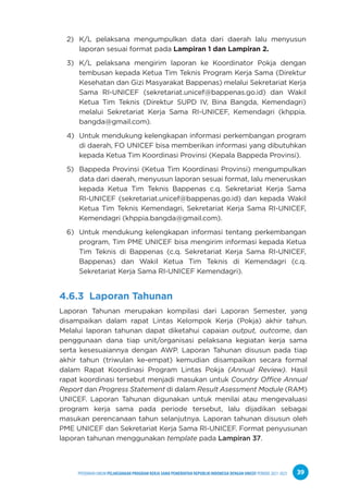 PPEDOMAN UMUM PELAKSANAAN PROGRAM KERJA SAMA PEMERINTAH REPUBLIK INDONESIA DENGAN UNICEF PERIODE 2021-2025 39
2) K/L pelaksana mengumpulkan data dari daerah lalu menyusun
laporan sesuai format pada Lampiran 1 dan Lampiran 2.
3) K/L pelaksana mengirim laporan ke Koordinator Pokja dengan
tembusan kepada Ketua Tim Teknis Program Kerja Sama (Direktur
Kesehatan dan Gizi Masyarakat Bappenas) melalui Sekretariat Kerja
Sama RI-UNICEF (sekretariat.unicef@bappenas.go.id) dan Wakil
Ketua Tim Teknis (Direktur SUPD IV, Bina Bangda, Kemendagri)
melalui Sekretariat Kerja Sama RI-UNICEF, Kemendagri (khppia.
bangda@gmail.com).
4) Untuk mendukung kelengkapan informasi perkembangan program
di daerah, FO UNICEF bisa memberikan informasi yang dibutuhkan
kepada Ketua Tim Koordinasi Provinsi (Kepala Bappeda Provinsi).
5) Bappeda Provinsi (Ketua Tim Koordinasi Provinsi) mengumpulkan
data dari daerah, menyusun laporan sesuai format, lalu meneruskan
kepada Ketua Tim Teknis Bappenas c.q. Sekretariat Kerja Sama
RI-UNICEF (sekretariat.unicef@bappenas.go.id) dan kepada Wakil
Ketua Tim Teknis Kemendagri, Sekretariat Kerja Sama RI-UNICEF,
Kemendagri (khppia.bangda@gmail.com).
6) Untuk mendukung kelengkapan informasi tentang perkembangan
program, Tim PME UNICEF bisa mengirim informasi kepada Ketua
Tim Teknis di Bappenas (c.q. Sekretariat Kerja Sama RI-UNICEF,
Bappenas) dan Wakil Ketua Tim Teknis di Kemendagri (c.q.
Sekretariat Kerja Sama RI-UNICEF Kemendagri).
4.6.3 Laporan Tahunan
Laporan Tahunan merupakan kompilasi dari Laporan Semester, yang
disampaikan dalam rapat Lintas Kelompok Kerja (Pokja) akhir tahun.
Melalui laporan tahunan dapat diketahui capaian output, outcome, dan
penggunaan dana tiap unit/organisasi pelaksana kegiatan kerja sama
serta kesesuaiannya dengan AWP. Laporan Tahunan disusun pada tiap
akhir tahun (triwulan ke-empat) kemudian disampaikan secara formal
dalam Rapat Koordinasi Program Lintas Pokja (Annual Review). Hasil
rapat koordinasi tersebut menjadi masukan untuk Country Office Annual
Report dan Progress Statement di dalam Result Asessment Module (RAM)
UNICEF. Laporan Tahunan digunakan untuk menilai atau mengevaluasi
program kerja sama pada periode tersebut, lalu dijadikan sebagai
masukan perencanaan tahun selanjutnya. Laporan tahunan disusun oleh
PME UNICEF dan Sekretariat Kerja Sama RI-UNICEF. Format penyusunan
laporan tahunan menggunakan template pada Lampiran 37.
 
