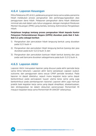 PEDOMAN UMUM PELAKSANAAN PROGRAM KERJA SAMA PEMERINTAH REPUBLIK INDONESIA DENGAN UNICEF PERIODE 2021-2025
40
4.6.4 Laporan Keuangan
Mitra Pelaksana (IP) di K/L pelaksana program kerja sama selaku penerima
hibah melakukan proses pengesahan dan pertanggungjawaban atas
penggunaan dana hibah. Pelaporan pengesahan dana hibah dilakukan
minimal satu kali dalam satu tahun anggaran, dengan mengikuti Peraturan
Menteri Keuangan (PMK) yang berlaku tentang Administrasi Pengelolaan
Hibah.
Penjelasan lengkap tentang proses pengesahan hibah kepada Kantor
Pelayanan Perbendaharaan Negara (KPPN) diuraikan pada Bab 5 Sub-
Bab 5.2 yaitu sebagai berikut:
1) Pengesahan dan pencatatan hibah langsung bentuk uang diuraikan
pada 5.2.1.1 butir 4
2) Pengesahan dan pencatatan hibah langsung bentuk barang dan jasa
diuraikan pada butir 5.2.1.2 butir 3; dan
3) Pengesahan dan pencatatan bantuan hibah bentuk barang dan jasa
pada saat bencana diuraikan sebagaimana pada butir 5.2.1.2 butir 4.
4.6.5 Laporan Akhir
Laporan Akhir merupakan laporan yang disusun pada akhir periode kerja
sama (lima tahunan). Laporan akhir berisi penjelasan capaian output,
outcome, dan penggunaan dana sesuai CPAP periode tersebut. Pada
laporan ini dapat diketahui, sejauh mana kegiatan kerja sama dapat
berkontribusi pada pencapaian tujuan utama kerja sama yang juga
berkontribusi pada pembangunan nasional. Laporan akhir juga memuat
praktik baik kegiatan kerja sama yang dapat direplikasi, disebarluaskan,
dan diintegrasikan ke dalam dokumen perencanaan Pemerintah RI
maupun kegiatan kerja sama Pemerintah RI-UNICEF selanjutnya.
 