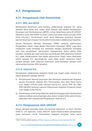 PPEDOMAN UMUM PELAKSANAAN PROGRAM KERJA SAMA PEMERINTAH REPUBLIK INDONESIA DENGAN UNICEF PERIODE 2021-2025 41
4.7. Pengawasan
4.7.1 Pengawasan oleh Pemerintah
4.7.1.1 BPK dan BPKP
Berdasarkan ketentuan yang berlaku, pelaksanaan kegiatan K/L yang
dibiayai dana hibah luar negeri akan diawasi oleh Badan Pengawasan
Keuangan dan Pembangunan (BPKP). Untuk hibah kerja sama RI-UNICEF
dilakukan audit oleh BPKP minimal 1 (satu) kali pada setiap periode CPAP
(lima tahunan). Pemeriksaan audit yang dilakukan berkaitan dengan
laporan keuangan maupun tertib administrasi dalam pelaksanaan kegiatan.
Sesuai Peraturan Menteri Keuangan (PMK) tentang Administrasi
Pengelolaan Hibah, maka Badan Pemeriksa Keuangan (BPK) juga akan
melakukan audit terhadap K/L berkaitan dengan kepatuhan terhadap
tata cara pengelolaan administrasi sebagaimana diatur dalam PMK
tersebut. Apabila dari hasil audit dan pemeriksaan BPK ditemukan bahwa
K/L tidak melaksanakan tata kelola administrasi hibah, maka dikenakan
sanksi kepada K/L bersangkutan yaitu tidak boleh menerima hibah
sampai dengan telah dipenuhi ketentuan yang berkaitan dengan hasil
rekomendasi temuan BPK tersebut.
4.7.1.2 Internal K/L
Pengawasan pelaksanaan kegiatan hibah luar negeri pada internal K/L
dapat dilakukan sebagai berikut:
1) Penyampaian laporan keuangan dan kemajuan pelaksanaan kegiatan
secara triwulanan kepada Biro Perencanaan atau Biro Kerja Sama
Luar Negeri (KSLN) pada masing-masing K/L sesuai PMK No. 180/
PMK.08/2012 tentang Laporan Pelaksanaan Kegiatan Pinjaman Hibah
Luar Negeri (LPK-PHLN).
2) Pemeriksaan audit yang dilakukan apabila dianggap perlu berdasarkan
adanya indikasi penyimpangan atau dalam rangka tertib administrasi,
dilakukan oleh Inspektorat/Pengawasan Internal K/L.
4.7.2 Pengawasan oleh UNICEF
Sesuai dengan kerangka kerja Harmonized Approach to Cash Transfer
(HACT)1
, UN agencies, maka UNICEF wajib melaksanakan pengawasan
yang bertujuan untuk memastikan kegiatan program kerja sama
1
HACT training dapat diakses di https://agora.unicef.org/course/view.php?id=1312
 