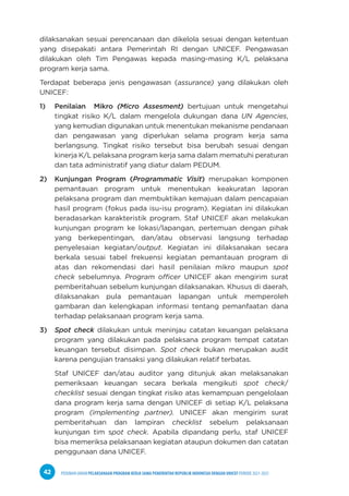 PEDOMAN UMUM PELAKSANAAN PROGRAM KERJA SAMA PEMERINTAH REPUBLIK INDONESIA DENGAN UNICEF PERIODE 2021-2025
42
dilaksanakan sesuai perencanaan dan dikelola sesuai dengan ketentuan
yang disepakati antara Pemerintah RI dengan UNICEF. Pengawasan
dilakukan oleh Tim Pengawas kepada masing-masing K/L pelaksana
program kerja sama.
Terdapat beberapa jenis pengawasan (assurance) yang dilakukan oleh
UNICEF:
1) Penilaian Mikro (Micro Assesment) bertujuan untuk mengetahui
tingkat risiko K/L dalam mengelola dukungan dana UN Agencies,
yang kemudian digunakan untuk menentukan mekanisme pendanaan
dan pengawasan yang diperlukan selama program kerja sama
berlangsung. Tingkat risiko tersebut bisa berubah sesuai dengan
kinerja K/L pelaksana program kerja sama dalam mematuhi peraturan
dan tata administratif yang diatur dalam PEDUM.
2) Kunjungan Program (Programmatic Visit) merupakan komponen
pemantauan program untuk menentukan keakuratan laporan
pelaksana program dan membuktikan kemajuan dalam pencapaian
hasil program (fokus pada isu-isu program). Kegiatan ini dilakukan
beradasarkan karakteristik program. Staf UNICEF akan melakukan
kunjungan program ke lokasi/lapangan, pertemuan dengan pihak
yang berkepentingan, dan/atau observasi langsung terhadap
penyelesaian kegiatan/output. Kegiatan ini dilaksanakan secara
berkala sesuai tabel frekuensi kegiatan pemantauan program di
atas dan rekomendasi dari hasil penilaian mikro maupun spot
check sebelumnya. Program officer UNICEF akan mengirim surat
pemberitahuan sebelum kunjungan dilaksanakan. Khusus di daerah,
dilaksanakan pula pemantauan lapangan untuk memperoleh
gambaran dan kelengkapan informasi tentang pemanfaatan dana
terhadap pelaksanaan program kerja sama.
3) Spot check dilakukan untuk meninjau catatan keuangan pelaksana
program yang dilakukan pada pelaksana program tempat catatan
keuangan tersebut disimpan. Spot check bukan merupakan audit
karena pengujian transaksi yang dilakukan relatif terbatas.
Staf UNICEF dan/atau auditor yang ditunjuk akan melaksanakan
pemeriksaan keuangan secara berkala mengikuti spot check/
checklist sesuai dengan tingkat risiko atas kemampuan pengelolaan
dana program kerja sama dengan UNICEF di setiap K/L pelaksana
program (implementing partner). UNICEF akan mengirim surat
pemberitahuan dan lampiran checklist sebelum pelaksanaan
kunjungan tim spot check. Apabila dipandang perlu, staf UNICEF
bisa memeriksa pelaksanaan kegiatan ataupun dokumen dan catatan
penggunaan dana UNICEF.
 