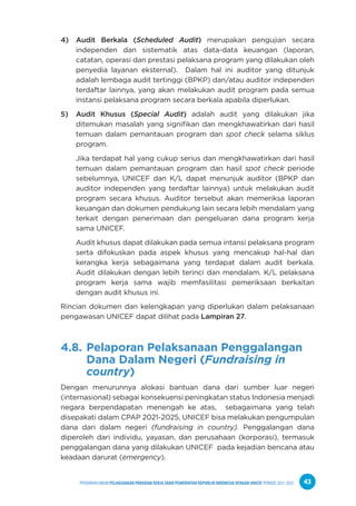 PPEDOMAN UMUM PELAKSANAAN PROGRAM KERJA SAMA PEMERINTAH REPUBLIK INDONESIA DENGAN UNICEF PERIODE 2021-2025 43
4) Audit Berkala (Scheduled Audit) merupakan pengujian secara
independen dan sistematik atas data-data keuangan (laporan,
catatan, operasi dan prestasi pelaksana program yang dilakukan oleh
penyedia layanan eksternal). Dalam hal ini auditor yang ditunjuk
adalah lembaga audit tertinggi (BPKP) dan/atau auditor independen
terdaftar lainnya, yang akan melakukan audit program pada semua
instansi pelaksana program secara berkala apabila diperlukan.
5) Audit Khusus (Special Audit) adalah audit yang dilakukan jika
ditemukan masalah yang signifikan dan mengkhawatirkan dari hasil
temuan dalam pemantauan program dan spot check selama siklus
program.
Jika terdapat hal yang cukup serius dan mengkhawatirkan dari hasil
temuan dalam pemantauan program dan hasil spot check periode
sebelumnya, UNICEF dan K/L dapat menunjuk auditor (BPKP dan
auditor independen yang terdaftar lainnya) untuk melakukan audit
program secara khusus. Auditor tersebut akan memeriksa laporan
keuangan dan dokumen pendukung lain secara lebih mendalam yang
terkait dengan penerimaan dan pengeluaran dana program kerja
sama UNICEF.
Audit khusus dapat dilakukan pada semua intansi pelaksana program
serta difokuskan pada aspek khusus yang mencakup hal-hal dan
kerangka kerja sebagaimana yang terdapat dalam audit berkala.
Audit dilakukan dengan lebih terinci dan mendalam. K/L pelaksana
program kerja sama wajib memfasilitasi pemeriksaan berkaitan
dengan audit khusus ini.
Rincian dokumen dan kelengkapan yang diperlukan dalam pelaksanaan
pengawasan UNICEF dapat dilihat pada Lampiran 27.
4.8. Pelaporan Pelaksanaan Penggalangan
Dana Dalam Negeri (Fundraising in 		
country)
Dengan menurunnya alokasi bantuan dana dari sumber luar negeri
(internasional) sebagai konsekuensi peningkatan status Indonesia menjadi
negara berpendapatan menengah ke atas, sebagaimana yang telah
disepakati dalam CPAP 2021-2025, UNICEF bisa melakukan pengumpulan
dana dari dalam negeri (fundraising in country). Penggalangan dana
diperoleh dari individu, yayasan, dan perusahaan (korporasi), termasuk
penggalangan dana yang dilakukan UNICEF pada kejadian bencana atau
keadaan darurat (emergency).
 