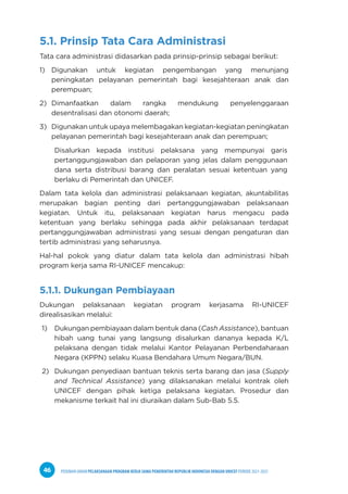 PEDOMAN UMUM PELAKSANAAN PROGRAM KERJA SAMA PEMERINTAH REPUBLIK INDONESIA DENGAN UNICEF PERIODE 2021-2025
46
5.1. Prinsip Tata Cara Administrasi
Tata cara administrasi didasarkan pada prinsip-prinsip sebagai berikut:
1) Digunakan untuk kegiatan pengembangan yang menunjang
peningkatan pelayanan pemerintah bagi kesejahteraan anak dan
perempuan;
2) Dimanfaatkan dalam rangka mendukung penyelenggaraan
desentralisasi dan otonomi daerah;
3) Digunakan untuk upaya melembagakan kegiatan-kegiatan peningkatan
pelayanan pemerintah bagi kesejahteraan anak dan perempuan;
Disalurkan kepada institusi pelaksana yang mempunyai garis
pertanggungjawaban dan pelaporan yang jelas dalam penggunaan
dana serta distribusi barang dan peralatan sesuai ketentuan yang
berlaku di Pemerintah dan UNICEF.
Dalam tata kelola dan administrasi pelaksanaan kegiatan, akuntabilitas
merupakan bagian penting dari pertanggungjawaban pelaksanaan
kegiatan. Untuk itu, pelaksanaan kegiatan harus mengacu pada
ketentuan yang berlaku sehingga pada akhir pelaksanaan terdapat
pertanggungjawaban administrasi yang sesuai dengan pengaturan dan
tertib administrasi yang seharusnya.
Hal-hal pokok yang diatur dalam tata kelola dan administrasi hibah
program kerja sama RI-UNICEF mencakup:
5.1.1. Dukungan Pembiayaan
Dukungan pelaksanaan kegiatan program kerjasama RI-UNICEF
direalisasikan melalui:
1) Dukungan pembiayaan dalam bentuk dana (Cash Assistance), bantuan
hibah uang tunai yang langsung disalurkan dananya kepada K/L
pelaksana dengan tidak melalui Kantor Pelayanan Perbendaharaan
Negara (KPPN) selaku Kuasa Bendahara Umum Negara/BUN.
2) Dukungan penyediaan bantuan teknis serta barang dan jasa (Supply
and Technical Assistance) yang dilaksanakan melalui kontrak oleh
UNICEF dengan pihak ketiga pelaksana kegiatan. Prosedur dan
mekanisme terkait hal ini diuraikan dalam Sub-Bab 5.5.
 