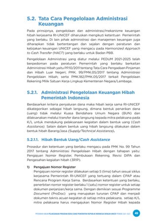 PPEDOMAN UMUM PELAKSANAAN PROGRAM KERJA SAMA PEMERINTAH REPUBLIK INDONESIA DENGAN UNICEF PERIODE 2021-2025 49
5.2. Tata Cara Pengelolaan Administrasi
Keuangan
Pada prinsipnya, pengelolaan dan administrasi/mekanisme keuangan
hibah kerjasama RI-UNICEF diharuskan mengikuti ketentuan Pemerintah
yang berlaku. Di lain pihak administrasi dan manajemen keuangan juga
diharapkan tidak bertentangan dan sejalan dengan peraturan dan
kebijakan keuangan UNICEF yang mengacu pada Harmonized Approach
to Cash Transfer (HACT) yang berlaku untuk Badan PBB.
Pengelolaan Administrasi yang diatur melalui PEDUM 2021-2025 telah
berpedoman pada peraturan Pemerintah yang berlaku berkaitan
Administrasi Hibah yaitu PP.10/2011 tentang Tata Cara Pengadaan Pinjaman
dan Hibah Luar Negeri; PMK. 99/PMK.05/2017 tentang Administrasi
Pengelolaan Hibah; serta PMK.182/PMK.05/2017 terkait Pengelolaan
Rekening Milik Satuan Kerja Lingkup Kementerian Negara/Lembaga.
5.2.1. Administrasi Pengelolaan Keuangan Hibah
Pemerintah Indonesia
Berdasarkan kriteria penyaluran dana maka hibah kerja sama RI-UNICEF
dikategorikan sebagai hibah langsung, dimana bentuk penarikan dana
(uang) tidak melalui Kuasa Bendahara Umum Negara (BUN) dan
dilaksanakan melalui transfer dana langsung kepada mitra pelaksana pada
K/L untuk mendukung pelaksanaan kegiatan dalam bentuk uang (Cash
Assistance). Selain dalam bentuk uang hibah langsung dilakukan dalam
bentuk hibah Barang/Jasa (Supply/Technical Assistance).
5.2.1.1. Hibah Bentuk Uang/Cash Assistance
Prosedur dan ketentuan yang berlaku mengacu pada PMK No. 99 Tahun
2017 tentang Administrasi Pengelolaan Hibah dengan tahapan yaitu:
Pengajuan Nomor Register, Pembukaan Rekening, Revisi DIPA dan
Pengesahan kegiatan hibah (3R1P).
1) Pengajuan Nomor Register
Pengajuan nomor register dilakukan setiap 5 (lima) tahun sesuai siklus
kerjasama Pemerintah RI-UNICEF yang tertuang dalam CPAP atau
Rencana Program Kerja Sama. Berdasarkan ketentuan yang berlaku,
penerbitan nomor register berlaku 1 (satu) nomor register untuk setiap
dokumen perjanjian/kerja sama. Dengan demikian sesuai Programme
Document (ProDoc) yang merupakan turunan CPAP dan menjadi
dokumen teknis acuan kegiatan di setiap mitra pelaksana, setiap K/L
mitra pelaksana harus mengajukan Nomor Register Hibah kepada
 