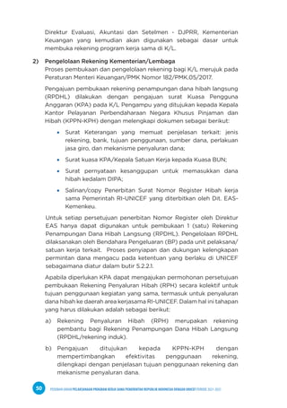 PEDOMAN UMUM PELAKSANAAN PROGRAM KERJA SAMA PEMERINTAH REPUBLIK INDONESIA DENGAN UNICEF PERIODE 2021-2025
50
Direktur Evaluasi, Akuntasi dan Setelmen - DJPRR, Kementerian
Keuangan yang kemudian akan digunakan sebagai dasar untuk
membuka rekening program kerja sama di K/L.
2) Pengelolaan Rekening Kementerian/Lembaga
Proses pembukaan dan pengelolaan rekening bagi K/L merujuk pada
Peraturan Menteri Keuangan/PMK Nomor 182/PMK.05/2017.
Pengajuan pembukaan rekening penampungan dana hibah langsung
(RPDHL) dilakukan dengan pengajuan surat Kuasa Pengguna
Anggaran (KPA) pada K/L Pengampu yang ditujukan kepada Kepala
Kantor Pelayanan Perbendaharaan Negara Khusus Pinjaman dan
Hibah (KPPN-KPH) dengan melengkapi dokumen sebagai berikut:
Surat Keterangan yang memuat penjelasan terkait: jenis
rekening, bank, tujuan penggunaan, sumber dana, perlakuan
jasa giro, dan mekanisme penyaluran dana;
Surat kuasa KPA/Kepala Satuan Kerja kepada Kuasa BUN;
Surat pernyataan kesanggupan untuk memasukkan dana
hibah kedalam DIPA;
Salinan/copy Penerbitan Surat Nomor Register Hibah kerja
sama Pemerintah RI-UNICEF yang diterbitkan oleh Dit. EAS-
Kemenkeu.
Untuk setiap persetujuan penerbitan Nomor Register oleh Direktur
EAS hanya dapat digunakan untuk pembukaan 1 (satu) Rekening
Penampungan Dana Hibah Langsung (RPDHL). Pengelolaan RPDHL
dilaksanakan oleh Bendahara Pengeluaran (BP) pada unit pelaksana/
satuan kerja terkait. Proses penyiapan dan dukungan kelengkapan
permintan dana mengacu pada ketentuan yang berlaku di UNICEF
sebagaimana diatur dalam butir 5.2.2.1.
Apabila diperlukan KPA dapat mengajukan permohonan persetujuan
pembukaan Rekening Penyaluran Hibah (RPH) secara kolektif untuk
tujuan penggunaan kegiatan yang sama, termasuk untuk penyaluran
dana hibah ke daerah area kerjasama RI-UNICEF. Dalam hal ini tahapan
yang harus dilakukan adalah sebagai berikut:
a) Rekening Penyaluran Hibah (RPH) merupakan rekening
pembantu bagi Rekening Penampungan Dana Hibah Langsung
(RPDHL/rekening induk).
b) Pengajuan ditujukan kepada KPPN-KPH dengan
mempertimbangkan efektivitas penggunaan rekening,
dilengkapi dengan penjelasan tujuan penggunaan rekening dan
mekanisme penyaluran dana.
 