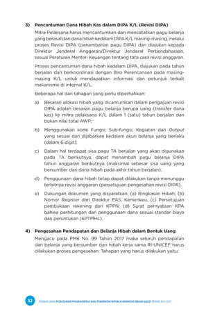 PEDOMAN UMUM PELAKSANAAN PROGRAM KERJA SAMA PEMERINTAH REPUBLIK INDONESIA DENGAN UNICEF PERIODE 2021-2025
52
3) Pencantuman Dana Hibah Kas dalam DIPA K/L (Revisi DIPA)
Mitra Pelaksana harus mencantumkan dan mencatatkan pagu belanja
yangberasaldaridanahibahkedalamDIPAK/Lmasing-masing,melalui
proses Revisi DIPA (penambahan pagu DIPA) dan diajukan kepada
Direktur Jenderal Anggaran/Direktur Jenderal Perbendaharaan,
sesuai Peraturan Menteri Keuangan tentang tata cara revisi anggaran.
Proses pencantuman dana hibah kedalam DIPA, diajukan pada tahun
berjalan dan berkoordinasi dengan Biro Perencanaan pada masing-
masing K/L untuk mendapatkan informasi dan petunjuk terkait
mekanisme di internal K/L.
Beberapa hal dan tahapan yang perlu diperhatikan:
a) Besaran alokasi hibah yang dicantumkan dalam pengajuan revisi
DIPA adalah besaran pagu belanja berupa uang (transfer dana
kas) ke mitra pelaksana K/L dalam 1 (satu) tahun berjalan dan
bukan nilai total AWP;
b) Menggunakan kode Fungsi, Sub-fungsi, Kegiatan dan Output
yang sesuai dan dijabarkan kedalam akun belanja yang berlaku
(dalam 6 digit);
c) Dalam hal terdapat sisa pagu TA berjalan yang akan digunakan
pada TA berikutnya, dapat menambah pagu belanja DIPA
tahun anggaran berikutnya (maksimal sebesar sisa uang yang
bersumber dari dana hibah pada akhir tahun berjalan).
d) Penggunaan dana hibah tetap dapat dilakukan tanpa menunggu
terbitnya revisi anggaran (persetujuan pengesahan revisi DIPA).
e) Dukungan dokumen yang disyaratkan: (a) Ringkasan Hibah; (b)
Nomor Register dari Direktur EAS, Kemenkeu; (c) Persetujuan
pembukaan rekening dari KPPN; (d) Surat pernyataan KPA
bahwa perhitungan dan penggunaan dana sesuai standar biaya
dan peruntukan (SPTMHL).
4) Pengesahan Pendapatan dan Belanja Hibah dalam Bentuk Uang
Mengacu pada PMK No. 99 Tahun 2017 maka seluruh pendapatan
dan belanja yang bersumber dari hibah kerja sama RI-UNICEF harus
dilakukan proses pengesahan. Tahapan yang harus dilakukan yaitu:
 