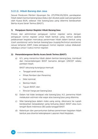 PEDOMAN UMUM PELAKSANAAN PROGRAM KERJA SAMA PEMERINTAH REPUBLIK INDONESIA DENGAN UNICEF PERIODE 2021-2025
54
5.2.1.2. Hibah Barang dan Jasa
Sesuai Peraturan Menteri Keuangan No. 271/PMK.05/2014, pendapatan
hibah dalam bentuk barang/jasa diakui dan dicatat pada saat pengesahan
oleh Kuasa BUN, sebesar nilai barang/jasa yang diterima berdasarkan
Berita Acara Serah Terima (BAST).
1) Pengajuan Nomor Register Hibah Barang/Jasa
Proses dan administrasi pengajuan nomor register sama dengan
pengajuan nomor register untuk hibah bentuk uang, namun apabila
pelaksanaan kegiatan mencakup penerimaan hibah dalam bentuk uang
(cash assistance) serta bentuk barang/jasa (supply/technical assistance)
sesuai lampiran AWP, maka pengajuan nomor register cukup dilakukan
sekaligus untuk 1 (satu) nomor register.
2) Penandatanganan Berita Acara Serah Terima (BAST)
a) K/L yang menerima hibah dalam bentuk barang/jasa, membuat
dan menandatangani BAST bersama dengan UNICEF selaku
pemberi hibah.
BAST sekurang-kurangnya memuat:
Tanggal serah terima;
Pihak Pemberi dan Penerima;
Nilai nominal;
Bentuk hibah;
Tujuan BAST; dan
Rincian harga per barang/jasa
b) Dalam hal tidak terdapat nilai barang/jasa, K/L penerima hibah
melakukan estimasi nilai wajar atas barang/jasa yang diterima.
c) Nilai barang/jasa dalam mata uang asing, dikonversi ke rupiah
berdasarkan kesepakatan yang tertuang dalam BAST atau kurs
tengah Bank Indonesia (BI) pada tanggal BAST.
d) Ketentuan dan pencantuman bahwa penerimaan kegiatan hibah
bentuk jasa disertai kelengkapan Laporan Hasil Kegiatan.
 