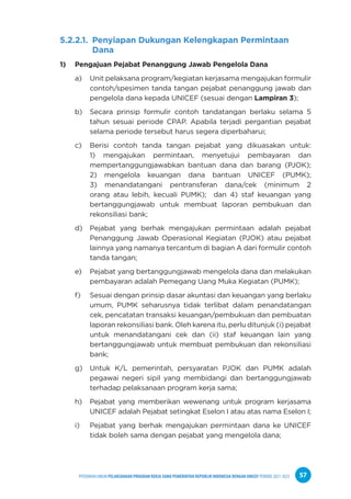 PPEDOMAN UMUM PELAKSANAAN PROGRAM KERJA SAMA PEMERINTAH REPUBLIK INDONESIA DENGAN UNICEF PERIODE 2021-2025 57
5.2.2.1. Penyiapan Dukungan Kelengkapan Permintaan
Dana
1) Pengajuan Pejabat Penanggung Jawab Pengelola Dana
a) Unit pelaksana program/kegiatan kerjasama mengajukan formulir
contoh/spesimen tanda tangan pejabat penanggung jawab dan
pengelola dana kepada UNICEF (sesuai dengan Lampiran 3);
b) Secara prinsip formulir contoh tandatangan berlaku selama 5
tahun sesuai periode CPAP. Apabila terjadi pergantian pejabat
selama periode tersebut harus segera diperbaharui;
c) Berisi contoh tanda tangan pejabat yang dikuasakan untuk:
1) mengajukan permintaan, menyetujui pembayaran dan
mempertanggungjawabkan bantuan dana dan barang (PJOK);
2) mengelola keuangan dana bantuan UNICEF (PUMK);
3) menandatangani pentransferan dana/cek (minimum 2
orang atau lebih, kecuali PUMK); dan 4) staf keuangan yang
bertanggungjawab untuk membuat laporan pembukuan dan
rekonsiliasi bank;
d) Pejabat yang berhak mengajukan permintaan adalah pejabat
Penanggung Jawab Operasional Kegiatan (PJOK) atau pejabat
lainnya yang namanya tercantum di bagian A dari formulir contoh
tanda tangan;
e) Pejabat yang bertanggungjawab mengelola dana dan melakukan
pembayaran adalah Pemegang Uang Muka Kegiatan (PUMK);
f) Sesuai dengan prinsip dasar akuntasi dan keuangan yang berlaku
umum, PUMK seharusnya tidak terlibat dalam penandatangan
cek, pencatatan transaksi keuangan/pembukuan dan pembuatan
laporan rekonsiliasi bank. Oleh karena itu, perlu ditunjuk (i) pejabat
untuk menandatangani cek dan (ii) staf keuangan lain yang
bertanggungjawab untuk membuat pembukuan dan rekonsiliasi
bank;
g) Untuk K/L pemerintah, persyaratan PJOK dan PUMK adalah
pegawai negeri sipil yang membidangi dan bertanggungjawab
terhadap pelaksanaan program kerja sama;
h) Pejabat yang memberikan wewenang untuk program kerjasama
UNICEF adalah Pejabat setingkat Eselon I atau atas nama Eselon I;
i) Pejabat yang berhak mengajukan permintaan dana ke UNICEF
tidak boleh sama dengan pejabat yang mengelola dana;
 
