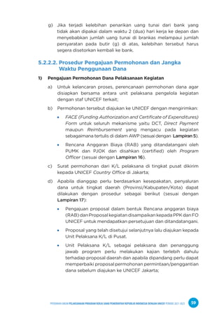 PPEDOMAN UMUM PELAKSANAAN PROGRAM KERJA SAMA PEMERINTAH REPUBLIK INDONESIA DENGAN UNICEF PERIODE 2021-2025 59
g) Jika terjadi kelebihan penarikan uang tunai dari bank yang
tidak akan dipakai dalam waktu 2 (dua) hari kerja ke depan dan
menyebabkan jumlah uang tunai di brankas melampaui jumlah
persyaratan pada butir (g) di atas, kelebihan tersebut harus
segera disetorkan kembali ke bank.
5.2.2.2. Prosedur Pengajuan Permohonan dan Jangka
Waktu Penggunaan Dana
1) Pengajuan Permohonan Dana Pelaksanaan Kegiatan
a) Untuk kelancaran proses, perencanaan permohonan dana agar
disiapkan bersama antara unit pelaksana pengelola kegiatan
dengan staf UNICEF terkait;
b) Permohonan tersebut diajukan ke UNICEF dengan mengirimkan:
FACE (Funding Authorization and Certificate of Expenditures)
Form untuk seluruh mekanisme yaitu DCT, Direct Payment
maupun Reimbursement yang mengacu pada kegiatan
sebagaimana tertulis di dalam AWP (sesuai dengan Lampiran 5).
Rencana Anggaran Biaya (RAB) yang ditandatangani oleh
PUMK dan PJOK dan disahkan (certified) oleh Program
Officer (sesuai dengan Lampiran 16).
c) Surat permohonan dari K/L pelaksana di tingkat pusat dikirim
kepada UNICEF Country Office di Jakarta;
d) Apabila dianggap perlu berdasarkan kesepakatan, penyaluran
dana untuk tingkat daerah (Provinsi/Kabupaten/Kota) dapat
dilakukan dengan prosedur sebagai berikut (sesuai dengan
Lampiran 17):
Pengajuan proposal dalam bentuk Rencana anggaran biaya
(RAB) dan Proposal kegiatan disampaikan kepada PPK dan FO
UNICEF untuk mendapatkan persetujuan dan ditandatangani.
Proposal yang telah disetujui selanjutnya lalu diajukan kepada
Unit Pelaksana K/L di Pusat.
Unit Pelaksana K/L sebagai pelaksana dan penanggung
jawab program perlu melakukan kajian terlebih dahulu
terhadap proposal daerah dan apabila dipandang perlu dapat
memperbaiki proposal permohonan permintaan/penggantian
dana sebelum diajukan ke UNICEF Jakarta;
 